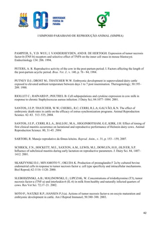 I SIMPOSIO PARAIBANO DE REPRODUÇÃO ANIMAL (SIMPRA)
42
PAMPFER, S., Y.D. WUU, I. VANDERHEYDEN, AND R. DE HERTOGH. Expression of tumor necrosis
factor-b (TNF-b) receptors and selective effect of TNFb on the inner cell mass in mouse blastocyst.
Endocrinology 134: 206. 1994.
PETERS, A. R. Reproductive activity of the cow in the post-partum period. I. Factors affecting the length of
the post-partum acyclic period. Bras. Vet. J., v. 140, p. 76 - 84, 1984.
PUTNEY D.J.; DROST M.; THATCHER W.W. Embryonic development in superovulated dairy cattle
exposed to elevated ambient temperature between days 1 to 7 post insemination. Theriogenology; 30:195–
209. 1988.
RIOLLET C.; RAINARD P.; POUTREL B. Cell subpopulations and cytokine expression in cow milk in
response to chronic Staphylococcus aureus infection. J Dairy Sci; 84:1077–1084. 2001.
SANTOS, J.E.P; THATCHER, W.W; CHEBEL, R.C; CERRI, R.L.A; GALVÃO, K.N. The effect of
embryonic death rates in cattle on the efficacy of estrus synchronization programs. Animal Reproduction
Science. 82–83. 513–535, 2004.
SANTOS, J.E.P., CERRI, R.L.A., BALLOU, M.A., HIGGINBOTHAM, G.E, KIRK, J.H. Effect of timing of
first clinical mastitis occurrence on lactational and reproductive performance of Holstein dairy cows. Animal
Reproduction Science. 80, 31-45. 2004.
SARTORI, R. Manejo reprodutivo da fêmea leiteira. Reprod. Anim., v. 31, p. 153 - 159, 2007.
SCHRICK, F.N., HOCKETT, M.E., SAXTON, A.M., LEWIS, M.J., DOWLEN, H.H., OLIVER, S.P.
Influence of subclinical mastitis during early lactation on reproductive parameters. J. Dairy Sci. 84, 1407–
1412. 2001.
SKARZYNSKI D.J.; MIYAMOTO Y.; OKUDA K. Production of prostaglandin F 2a by cultured bovine
endometrial cells in response to tumor necrosis factor a: cell type specificity and intracellular mechanisms.
Biol Reprod; 62:1116–1120. 2000.
SLEBODZINSKI, A.B.; MALINOWSKI, E.; LIPCZAK, W. Concentrations of triidothyronine (T3), tumor
necrosis factor-a (TNF-a) and interleukin-6 (IL-6) in milk from healthy and naturally infected quarters of
cows. Res Vet Sci. 72,17–21. 2002.
SOTO P.; NATZKE R.P.; HANSEN P.J (a). Actions of tumor necrosis factor-α on oocyte maturation and
embryonic development in cattle. Am J Reprod Immunol; 50:380–388. 2003.
 