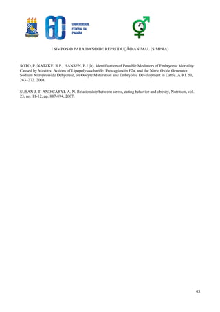 I SIMPOSIO PARAIBANO DE REPRODUÇÃO ANIMAL (SIMPRA)
43
SOTO, P.;NATZKE, R.P.; HANSEN, P.J (b). Identification of Possible Mediators of Embryonic Mortality
Caused by Mastitis: Actions of Lipopolysaccharide, Prostaglandin F2a, and the Nitric Oxide Generator,
Sodium Nitroprusside Dehydrate, on Oocyte Maturation and Embryonic Development in Cattle. AJRI. 50,
263–272. 2003.
SUSAN J. T. AND CARYL A. N. Relationship between stress, eating behavior and obesity, Nutrition, vol.
23, no. 11-12, pp. 887-894, 2007.
 
