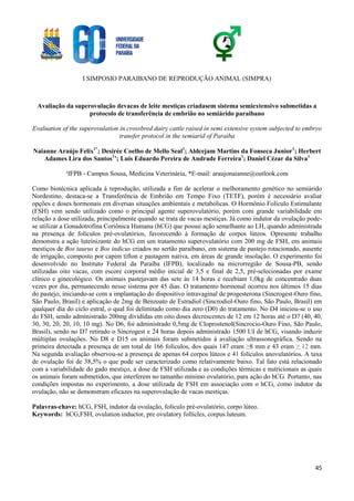 I SIMPOSIO PARAIBANO DE REPRODUÇÃO ANIMAL (SIMPRA)
45
Avaliação da superovulação devacas de leite mestiças criadasem sistema semiextensivo submetidas a
protocolo de transferência de embrião no semiárido paraibano
Evaluation of the superovulation in crossbred dairy cattle raised in semi extensive system subjected to embryo
transfer protocol in the semiarid of Paraiba
Naianne Araújo Felix1*
; Desirée Coelho de Mello Seal1
; Aldcejam Martins da Fonseca Junior1
; Herbert
Adames Lira dos Santos1
’; Luis Eduardo Pereira de Andrade Ferreira1
; Daniel Cézar da Silva1
¹IFPB - Campus Sousa, Medicina Veterinária, *E-mail: araujonaianne@outlook.com
Como biotécnica aplicada à reprodução, utilizada a fim de acelerar o melhoramento genético no semiárido
Nordestino, destaca-se a Transferência de Embrião em Tempo Fixo (TETF), porém é necessário avaliar
opções e doses hormonais em diversas situações ambientais e metabólicas. O Hormônio Folículo Estimulante
(FSH) vem sendo utilizado como o principal agente superovulatório, porém com grande variabilidade em
relação a dose utilizada, principalmente quando se trata de vacas mestiças. Já como indutor da ovulação pode-
se utilizar a Gonadotrofina Coriônica Humana (hCG) que possui ação semelhante ao LH, quando administrada
na presença de folículos pré-ovulatórios, favorecendo à formação de corpos lúteos. Opresente trabalho
demonstra a ação luteinizante do hCG em um tratamento superovulatório com 200 mg de FSH, em animais
mestiços de Bos taurus e Bos indicus criados no sertão paraibano, em sistema de pastejo rotacionado, ausente
de irrigação, composto por capim tífton e pastagem nativa, em áreas de grande insolação. O experimento foi
desenvolvido no Instituto Federal da Paraíba (IFPB), localizado na microrregião de Sousa-PB, sendo
utilizadas oito vacas, com escore corporal médio inicial de 3,5 e final de 2,5, pré-selecionadas por exame
clínico e ginecológico. Os animais pastejavam das sete às 14 horas e recebiam 1,0kg de concentrado duas
vezes por dia, permanecendo nesse sistema por 45 dias. O tratamento hormonal ocorreu nos últimos 15 dias
do pastejo, iniciando-se com a implantação do dispositivo intravaginal de progesterona (Sincrogest-Ouro fino,
São Paulo, Brasil) e aplicação de 2mg de Benzoato de Estradiol (Sincrodiol-Ouro fino, São Paulo, Brasil) em
qualquer dia do ciclo estral, o qual foi delimitado como dia zero (D0) do tratamento. No D4 iniciou-se o uso
do FSH, sendo administrado 200mg divididas em oito doses decrescentes de 12 em 12 horas até o D7 (40, 40,
30, 30, 20, 20, 10, 10 mg). No D6, foi administrado 0,5mg de Cloprostenol(Sincrocio-Ouro Fino, São Paulo,
Brasil), sendo no D7 retirado o Sincrogest e 24 horas depois administrado 1500 UI de hCG, visando induzir
múltiplas ovulações. No D8 e D15 os animais foram submetidos à avaliação ultrassonográfica. Sendo na
primeira detectada a presença de um total de 166 folículos, dos quais 147 eram ≥8 mm e 43 eram ≥ 12 mm.
Na segunda avaliação observou-se a presença de apenas 64 corpos lúteos e 41 folículos anovulatórios. A taxa
de ovulação foi de 38,5% o que pode ser caracterizado como relativamente baixo. Tal fato está relacionado
com a variabilidade do gado mestiço, a dose de FSH utilizada e as condições térmicas e nutricionais as quais
os animais foram submetidos, que interferem no tamanho mínimo ovulatório, para ação do hCG. Portanto, nas
condições impostas no experimento, a dose utilizada de FSH em associação com o hCG, como indutor da
ovulação, não se demonstram eficazes na superovulação de vacas mestiças.
Palavras-chave: hCG, FSH, indutor da ovulação, folículo pré-ovulatório, corpo lúteo.
Keywords: hCG,FSH, ovulation inductor, pre ovulatory follicles, corpus luteum.
 