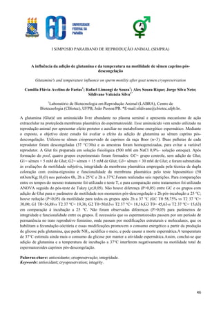 I SIMPOSIO PARAIBANO DE REPRODUÇÃO ANIMAL (SIMPRA)
46
A influência da adição de glutamina e da temperatura na motilidade de sêmen caprino pós-
descongelação
Glutamine's and temperature influence on sperm motility after goat semen cryopreservation
Camilla Flávia Avelino de Farias1
; Rafael Limongi de Souza1
; Alex Souza Rique; Jorge Silva Neto;
Sildivane Valcácia Silva1*
1
Laboratório de Biotecnologia em Reprodução Animal (LABRA), Centro de
Biotecnologia (CBiotec), UFPB, João Pessoa/PB. *E-mail:sildivane@cbiotec.ufpb.br.
A glutamina (Glut)é um aminoácido livre abundante no plasma seminal e apresenta mecanismo de ação
extracelular na proteçãoda membrana plasmática do espermatozoide. Esse aminoácido vem sendo utilizado na
reprodução animal por apresentar efeito protetor e auxiliar no metabolismo energético espermático. Mediante
o exposto, o objetivo deste estudo foi avaliar o efeito da adição de glutamina ao sêmen caprino pós-
descongelação. Utilizou-se sêmen criopreservado de caprinos da raça Boer (n=3). Duas palhetas de cada
reprodutor foram descongeladas (37 °C/30s) e as amostras foram homogeneizadas, para evitar a variável
reprodutor. A Glut foi preparada em solução fisiológica (500 mM em NaCl 0,9%– solução estoque). Após
formação do pool, quatro grupos experimentais foram formados: GC= grupo controle, sem adição de Glut;
G1= sêmen + 5 mM de Glut; G2= sêmen + 15 mM de Glut; G3= sêmen + 30 mM de Glut; e foram submetidas
às avaliações de motilidade subjetiva, integridade da membrana plasmática empregada pela técnica de dupla
coloração com eosina-nigrosina e funcionalidade da membrana plasmática pelo teste hiposmótico (50
mOsm/Kg; H2O) nos períodos 0h, 2h a 25°C e 2h a 37°C.Foram realizadas seis repetições. Para comparações
entre os tempos do mesmo tratamento foi utilizado o teste T, e para comparação entre tratamentos foi utilizado
ANOVA seguida do pós-teste de Tukey (p≤0,05). Não houve diferença (P>0,05) entre GC e os grupos com
adição de Glut para o parâmetro de motilidade nos momentos pós-descongelação e 2h pós-incubação a 25 °C;
houve redução (P<0,05) da motilidade para todos os grupos após 2h a 37 °C (GC T0 58,75% vs T2 37 °C=
30,00; G1 T0=56,88vs T2 37 °C= 19,36; G2 T0=50,63vs T2 37 °C= 18,16;G3 T0= 45,63vs T2 37 °C= 15,63)
em comparação à incubação a 25 °C. Não foram observadas diferenças (P>0,05) para parâmetros de
integridade e funcionalidade entre os grupos. É necessário que os espermatozoides passem por um período de
permanência no trato reprodutivo feminino, onde passam por modificações estruturais e moleculares, que os
habilitam a fecundação oócitária e essas modificações promovem o consumo energético a partir da produção
de glicose pela glutamina, que perde NH2, acidifica o meio, e pode causar a morte espermática.A temperatura
de 37°C estimula ainda mais o consumo da glicose por manter a atividade espermática.Assim, conclui-se que
adição de glutamina e a temperatura de incubação a 37°C interferem negativamente na motilidade total de
espermatozoides caprinos pós-descongelação.
Palavras-chave: antioxidante; criopreservação; integridade.
Keywords: antioxidant; cryopreservation; integrity.
 