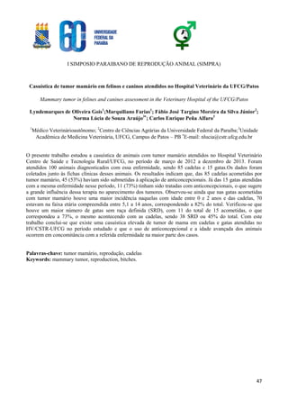I SIMPOSIO PARAIBANO DE REPRODUÇÃO ANIMAL (SIMPRA)
47
Casuística de tumor mamário em felinos e caninos atendidos no Hospital Veterinário da UFCG/Patos
Mammary tumor in felines and canines assessment in the Veterinary Hospital of the UFCG/Patos
Lyndemarques de Oliveira Gois1
;Marquiliano Farias1
; Fábio José Targino Moreira da Silva Júnior2
;
Norma Lúcia de Souza Araújo3
; Carlos Enrique Peña Alfaro3
1
Médico Veterinárioautônomo; 2
Centro de Ciências Agrárias da Universidade Federal da Paraíba;3
Unidade
Acadêmica de Medicina Veterinária, UFCG, Campus de Patos – PB 
E-mail: nlucia@cstr.ufcg.edu.br
O presente trabalho estudou a casuística de animais com tumor mamário atendidos no Hospital Veterinário
Centro de Saúde e Tecnologia Rural/UFCG, no período de março de 2012 a dezembro de 2013. Foram
atendidos 100 animais diagnosticados com essa enfermidade, sendo 85 cadelas e 15 gatas.Os dados foram
coletados junto às fichas clínicas desses animais. Os resultados indicam que, das 85 cadelas acometidas por
tumor mamário, 45 (53%) haviam sido submetidas à aplicação de anticoncepcionais. Já das 15 gatas atendidas
com a mesma enfermidade nesse período, 11 (73%) tinham sido tratadas com anticoncepcionais, o que sugere
a grande influência dessa terapia no aparecimento dos tumores. Observou-se ainda que nas gatas acometidas
com tumor mamário houve uma maior incidência naquelas com idade entre 0 e 2 anos e das cadelas, 70
estavam na faixa etária compreendida entre 5,1 a 14 anos, correspondendo a 82% do total. Verificou-se que
houve um maior número de gatas sem raça definida (SRD), com 11 do total de 15 acometidas, o que
correspondeu a 73%, o mesmo acontecendo com as cadelas, sendo 38 SRD ou 45% do total. Com este
trabalho conclui-se que existe uma casuística elevada de tumor de mama em cadelas e gatas atendidas no
HV/CSTR-UFCG no período estudado e que o uso de anticoncepcional e a idade avançada dos animais
ocorrem em concomitância com a referida enfermidade na maior parte dos casos.
Palavras-chave: tumor mamário, reprodução, cadelas
Keywords: mammary tumor, reproduction, bitches.
 