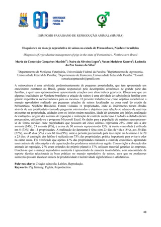 I SIMPOSIO PARAIBANO DE REPRODUÇÃO ANIMAL (SIMPRA)
48
Diagnóstico do manejo reprodutivo de suínos no estado de Pernambuco, Nordeste brasileiro
Diagnosis of reproductive management of pigs in the state of Pernambuco, Northeastern Brazil
Maria da Conceição Gonçalves Macêdo1*
; Naíra da Silveira Lopes1
; Natan Medeiros Guerra2
; Ludmila
da Paz Gomes da Silva3
1
Departamento de Medicina Veterinária, Universidade Federal da Paraíba; 2
Departamento de Agronomia,
Universidade Federal da Paraíba; 3
Departamento de Zootecnia, Universidade Federal da Paraíba. *E-mail:
conceicaogmacedo@gmail.com
A suinocultura é uma atividade predominantemente de pequenas propriedades, que tem apresentado um
crescimento constante no Brasil, grande responsável pelo desempenho econômico de grande parte das
famílias, a qual vem aprimorando-se apresentando criações com altos índices genéticos. Observa-se que em
algumas localidades do Nordeste brasileiro a criação de suínos é uma atividade de subsistência familiar com
grande importância socioeconômica para os mesmos. O presente trabalho teve como objetivo caracterizar o
manejo reprodutivo realizado em pequenas criações de suínos localizadas na zona rural do estado de
Pernambuco, Nordeste Brasileiro. Foram visitadas 11 propriedades, onde as informações foram obtidas
através de um questionário contendo perguntas estruturadas e objetivas com relação ao número de matrizes
existentes na propriedade, cuidados com os leitões recém-nascidos, idade do desmame dos leitões, realização
de castrações, origem dos animais de reposição e realização de controle zootécnico. Os dados coletados foram
processados, utilizando-se o programa Microsoft Excel. Os dados para a população de matrizes apresentaram-
se de forma variável onde propriedades que possuem até cinco animais representa 23%, entre seis a dez
animais (54%), 25 animais (8%), e acima de 50 animais representando 15%. A monta controlada é utilizada
em 8 (73%) das 11 propriedades. A realização do desmame é feita com 23 dias de vida (18%), aos 30 dias
(27%), aos 45 dias (9%), e aos 60 dias (9%), onde o período preconizado para realização do desmame é de 20
a 25 dias. A castração dos leitões é realizada em 73% das propriedades, prática importante para evitar o odor
na carne suína. Foi verificado que apenas 47% das propriedades realizam o controle zootécnico, apontando
uma carência de informações e de capacitação dos produtores suinícola na região. Com relação a obtenção dos
animais de reposição, 27% eram oriundos do próprio plantel e 37% utilizam material genético de empresas.
Conclui-se que o manejo reprodutivo suinícola é apresentado de maneira insatisfatória, com necessidade de
suporte técnico relacionada às boas práticas no manejo reprodutivo de suínos, para que os produtores
suinícolas possam alcançar índices de produtividade e lucratividade significativas e satisfatórias.
Palavras-chave: Criação suinícola; Leitões, Reprodução.
Keywords: Pig farming; Piglets, Reproduction.
 