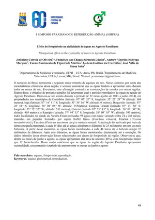 I SIMPOSIO PARAIBANO DE REPRODUÇÃO ANIMAL (SIMPRA)
49
Efeito do fotoperíodo na ciclicidade de éguas no Agreste Paraibano
Photoperiod effect on the cyclicality of mares in Agreste Paraibano
Jerônimo Correia de Oliveira1
*, Francisco das Chagas Sarmento Júnior1
, Andrew Vitorino Nobrega
Marques1
, Yanna Nascimento de Figueiredo Martins1
, Gedean Galdino da Cruz Silva1
, José Nélio de
Sousa Sales2
1
Departamento de Medicina Veterinária, UFPB – CCA, Areia, PB, Brasil. 2
Departamento de Medicina
Veterinária, UFLA, Lavras, MG, Brasil. *E-mail: jeronimovet@gmail.com.
O nordeste do Brasil representa o segundo maior rebanho de equinos do país. Nesse contexto, por conta das
características climáticas dessa região, é sensato considerar que as éguas tendem a apresentar estro durante
todos os meses do ano. Entretanto, essa afirmação contradiz as constatações de estudos em outras regiões.
Diante disso, o objetivo do presente trabalho foi determinar qual o período reprodutivo de éguas na região do
Agreste Paraibano. Realizou-se um estudo durante o período de 12 meses (julho de 2013 a junho 2014), em
propriedades nos municípios de Gurinhém (latitude: 07° 07’ 26” S; longitude: 35° 25’ 28” W altitude: 104
metros), Ingá (latitude: 07° 16’ 51” S; longitude: 35° 36’ 16” W; altitude: 0 metros), Boqueirão (latitude: 07°
28’ 54” S; longitude: 36° 08’ 06” W; altitude: 355metros), Campina Grande (latitude: 07° 13’ 50” S;
longitude: 35° 52’ 52” W; altitude: 551 metros), Caturité (latitude:07° 25’ 13” S; longitude: 36° 01’ 38” W;
altitude: 405 metros), e Remígio (latitude: 07° 49’ 15” S; longitude: 38° 09’ 10” W; altitude: 593 metros),
todos localizados no estado da Paraíba.Foram utilizadas 93 éguas com idade variando entre 24 e 264 meses,
mantidas em piquetes formados por capim Buffel Grass (Cenchrus ciliares), Urocloa (Urocloa
mosambicensis), Tanzânia (Panicum maximum Jacq) e mistura mineral. A avaliação foi realizada por meio de
ultrassonografia transretal, a cada 15 dias até as éguas atingirem o diâmetro de 23 milímetros em um ou mais
folículos. A partir desse momento, as éguas foram monitoradas a cada 48 horas até o folículo atingir 35
milímetros de diâmetro. Após este diâmetro, as éguas foram monitoradas diariamente até a ovulação. Os
dados oriundos dessa observação foram relacionados aos dados de fotoperíodo da região. Observou-se que,
dentre os meses de junho a agosto, as éguas apresentam alta taxa de anestro (46%), com fotoperíodo menor
que 12 horas/luz/dia. Desse modo conclui-se que as éguas da região do Agreste Paraibano apresentam
sazonalidade, concentrando o período de anestro entre os meses de junho e agosto.
Palavras-chave: equino, fotoperíodo, reprodução.
Keywords: equine, photoperiod, reproduction.
 
