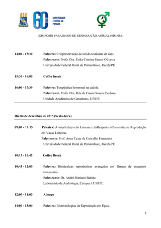 I SIMPOSIO PARAIBANO DE REPRODUÇÃO ANIMAL (SIMPRA)
5
14:00 - 15:30 Palestra: Criopreservação de tecido testicular de cães.
Palestrante: Profa. Dra. Érika Cristina Santos Oliveira
Universidade Federal Rural de Pernambuco, Recife/PE
15:30 - 16:00 Coffee break
16:00 - 17:30 Palestra: Terapêutica hormonal na cadela.
Palestrante: Profa. Dra. Rita de Cássia Soares Cardoso
Unidade Acadêmica de Garanhuns, UFRPE
Dia 04 de dezembro de 2015 (Sexta-feira)
09:00 - 10:15 Palestra: A interferência do Estresse e daResposta Inflamatória na Reprodução
em Vacas Leiteiras.
Palestrante: Prof. Artur Cezar de Carvalho Fernandes
Universidade Federal Rural de Pernambuco, Recife-PE
10:15 - 10:45 Coffee Break
10:45 - 12:00 Palestra: Biotécnicas reprodutivas avançadas em fêmeas de pequenos
ruminantes.
Palestrante: Dr. André Mariano Batista
Laboratório de Andrologia, Campus I/UFRPE
12:00 - 14:00 Almoço
14:00 - 15:00 Palestra: Biotecnologias da Reprodução em Égua.
 