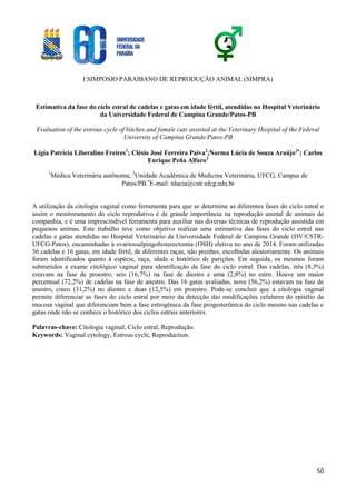 I SIMPOSIO PARAIBANO DE REPRODUÇÃO ANIMAL (SIMPRA)
50
Estimativa da fase do ciclo estral de cadelas e gatas em idade fértil, atendidas no Hospital Veterinário
da Universidade Federal de Campina Grande/Patos-PB
Evaluation of the estrous cycle of bitches and female cats assisted at the Veterinary Hospital of the Federal
University of Campina Grande/Patos-PB
Lígia Patrícia Liberalino Freires1
; Clésio José Ferreira Paiva2
;Norma Lúcia de Souza Araújo2
; Carlos
Enrique Peña Alfaro2
1
Médica Veterinária autônoma; 2
Unidade Acadêmica de Medicina Veterinária, UFCG, Campus de
Patos/PB.
E-mail: nlucia@cstr.ufcg.edu.br
A utilização da citologia vaginal como ferramenta para que se determine as diferentes fases do ciclo estral e
assim o monitoramento do ciclo reprodutivo é de grande importância na reprodução animal de animais de
companhia, e é uma imprescindível ferramenta para auxiliar nas diversas técnicas de reprodução assistida em
pequenos animas. Este trabalho teve como objetivo realizar uma estimativa das fases do ciclo estral nas
cadelas e gatas atendidas no Hospital Veterinário da Universidade Federal de Campina Grande (HV/CSTR-
UFCG-Patos), encaminhadas à ovariossalpingohisterectomia (OSH) eletiva no ano de 2014. Foram utilizadas
36 cadelas e 16 gatas, em idade fértil, de diferentes raças, não prenhes, escolhidas aleatoriamente. Os animais
foram identificados quanto à espécie, raça, idade e histórico de parições. Em seguida, os mesmos foram
submetidos a exame citológico vaginal para identificação da fase do ciclo estral. Das cadelas, três (8,3%)
estavam na fase de proestro; seis (16,7%) na fase de diestro e uma (2,8%) no estro. Houve um maior
percentual (72,2%) de cadelas na fase de anestro. Das 16 gatas avaliadas, nove (56,2%) estavam na fase de
anestro, cinco (31,2%) no diestro e duas (12,5%) em proestro. Pode-se concluir que a citologia vaginal
permite diferenciar as fases do ciclo estral por meio da detecção das modificações celulares do epitélio da
mucosa vaginal que diferenciam bem a fase estrogênica da fase progesterônica do ciclo mesmo nas cadelas e
gatas onde não se conhece o histórico dos ciclos estrais anteriores.
Palavras-chave: Citologia vaginal, Ciclo estral, Reprodução.
Keywords: Vaginal cytology, Estrous cycle, Reproduction.
 
