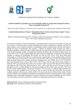 I SIMPOSIO PARAIBANO DE REPRODUÇÃO ANIMAL (SIMPRA)
51
Estudo da eficiência reprodutiva em vacas Girolando criadas na Agropecuária Chapada do Moura
Ltda. no município de Iguatu-CE
Study of reproductive efficiency of Holstein x Gir crossbred cows in Agropecuária Chapada do Moura Ltda.
Camila Mendonça Bezerra Moreno1
, Marquiliano Farias1
, Norma Lúcia de Souza Araújo2
, Carlos
Enrique Peña Alfaro2
1
Médica Veterinária formada pela UFCG 2
Unidade Acadêmica de Medicina Veterinária, UFCG, Campus de
Patos – PB 
E-mail: nlucia@cstr.ufcg.edu.br
Em animais de produção a eficiência reprodutiva é o principal fator de sucesso em uma criação, mas para que
isso aconteça, é necessário que as fêmeas apresentem bons índices reprodutivos, avaliados com base em
alguns aspectos como: a idade ao primeiro cio (puberdade); idade ao primeiro parto; intervalo entre partos e
período de serviço. Considerando esses aspectos, o objetivo do presente estudo consistiu em avaliar a
eficiência reprodutiva, tendo como base a idade à primeira cria, intervalo entre partos e período de serviço de
vacas da raça Girolando criadas na Agropecuária Chapada do Moura Ltda. na cidade de Iguatu/Ceará, nos
anos de 2012 a 2014. Foram coletados dados das fichas zootécnicas individuais de animais da raça Girolando
contendo os registros de desempenho dos mesmos nos anos de 2012, 2013 e 2014. Esses dados eram
armazenados no software Dairy Plan C21, específico para a agropecuária. Foram avaliadas idade a primeira
cria em 7.008 vacas no ano de 2012, 6.814 vacas no ano de 2013 e 6.852 vacas em 2014. Os resultados, para a
média de idade à primeira cria, obtidos em cada ano estudado foi de 1.061,7±48,9, 1014,3±13 e 1.110,8±41,7
dias, respectivamente para os anos de 2012, 2013 e 2014. Para o intervalo entre partos foram avaliados os
dados de 1.602 vacas no ano de 2012, 4.691 vacas em 2013 e 5.027 vacas em 2014. No ano de 2012 obteve-se
uma média de 436,2±18,8 dias, 406,6±8,9 dias em 1013 e 440,7±16,9 dias em 2014. No que se refere ao
período de serviço, as médias obtidas em 1.062 vacas avaliadas em 2012, 4.691 vacas em 2013 e 5.027 vacas
em 2014 foram, respectivamente, 156,2±18,8; 126,6±8,9 e 160,7±16,9 dias. A média de idade à primeira cria
obtida nos três anos estudados foi de 34,9 meses. Para os valores de intervalo entre partos nos três anos
avaliados, podemos observar que a média obtida foi 14 meses para todas as fêmeas desse estudo. Pode-se
concluir, portanto, que os parâmetros reprodutivos avaliados neste estudo se mostram dentro de uma variação
compatível com a observada na literatura, no entanto verifica-se uma provável influência do ano em 2013,
com uma melhora nos índices reprodutivos avaliados em comparação aos demais anos estudados.
Palavras-chaves: bovinos, eficiência reprodutiva, produção de leite.
Keywords: cattle, reproductive efficiency, milk production.
 