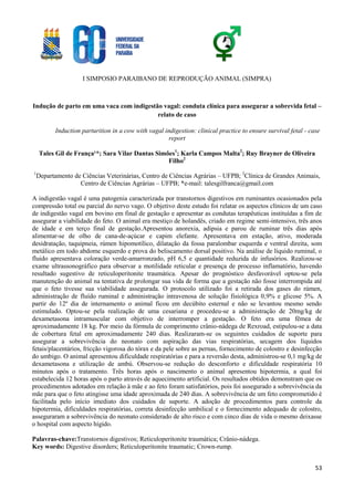 I SIMPOSIO PARAIBANO DE REPRODUÇÃO ANIMAL (SIMPRA)
53
Indução de parto em uma vaca com indigestão vagal: conduta clínica para assegurar a sobrevida fetal –
relato de caso
Induction parturition in a cow with vagal indigestion: clinical practice to ensure survival fetal - case
report
Tales Gil de França¹*; Sara Vilar Dantas Simões1
; Karla Campos Malta2
; Ruy Brayner de Oliveira
Filho2
1
Departamento de Ciências Veterinárias, Centro de Ciências Agrárias – UFPB; 2
Clínica de Grandes Animais,
Centro de Ciências Agrárias – UFPB; *e-mail: talesgilfranca@gmail.com
A indigestão vagal é uma patogenia caracterizada por transtornos digestivos em ruminantes ocasionados pela
compressão total ou parcial do nervo vago. O objetivo deste estudo foi relatar os aspectos clínicos de um caso
de indigestão vagal em bovino em final de gestação e apresentar as condutas terapêuticas instituídas a fim de
assegurar a viabilidade do feto. O animal era mestiço de holandês, criado em regime semi-intensivo, três anos
de idade e em terço final de gestação.Apresentou anorexia, adipsia e parou de ruminar três dias após
alimentar-se de olho de cana-de-açúcar e capim elefante. Apresentava em estação, ativo, moderada
desidratação, taquipneia, rúmen hipomotílico, dilatação da fossa paralombar esquerda e ventral direita, som
metálico em todo abdome esquerdo e prova do beliscamento dorsal positivo. Na análise de líquido ruminal, o
fluido apresentava coloração verde-amarronzado, pH 6,5 e quantidade reduzida de infusórios. Realizou-se
exame ultrassonográfico para observar a motilidade reticular e presença de processo inflamatório, havendo
resultado sugestivo de reticuloperitonite traumática. Apesar do prognóstico desfavorável optou-se pela
manutenção do animal na tentativa de prolongar sua vida de forma que a gestação não fosse interrompida até
que o feto tivesse sua viabilidade assegurada. O protocolo utilizado foi a retirada dos gases do rúmen,
administração de fluído ruminal e administração intravenosa de solução fisiológica 0,9% e glicose 5%. A
partir do 12º dia de internamento o animal ficou em decúbito esternal e não se levantou mesmo sendo
estimulado. Optou-se pela realização de uma cesariana e procedeu-se a administração de 20mg/kg de
dexametasona intramuscular com objetivo de interromper a gestação. O feto era uma fêmea de
aproximadamente 18 kg. Por meio da fórmula de comprimento crânio-nádega de Rexroad, estipulou-se a data
de cobertura fetal em aproximadamente 240 dias. Realizaram-se os seguintes cuidados de suporte para
assegurar a sobrevivência do neonato com aspiração das vias respiratórias, secagem dos líquidos
fetais/placentários, fricção vigorosa do tórax e da pele sobre as pernas, fornecimento de colostro e desinfecção
do umbigo. O animal apresentou dificuldade respiratórias e para a reversão desta, administrou-se 0,1 mg/kg de
dexametasona e utilização de ambú. Observou-se redução do desconforto e dificuldade respiratória 10
minutos após o tratamento. Três horas após o nascimento o animal apresentou hipotermia, a qual foi
estabelecida 12 horas após o parto através de aquecimento artificial. Os resultados obtidos demonstram que os
procedimentos adotados em relação à mãe e ao feto foram satisfatórios, pois foi assegurado a sobrevivência da
mãe para que o feto atingisse uma idade aproximada de 240 dias. A sobrevivência de um feto comprometido é
facilitada pelo início imediato dos cuidados de suporte. A adoção de procedimentos para controle da
hipotermia, dificuldades respiratórias, correta desinfecção umbilical e o fornecimento adequado de colostro,
asseguraram a sobrevivência do neonato considerado de alto risco e com cinco dias de vida o mesmo deixasse
o hospital com aspecto hígido.
Palavras-chave:Transtornos digestivos; Reticuloperitonite traumática; Crânio-nádega.
Key words: Digestive disorders; Reticuloperitonite traumatic; Crown-rump.
 