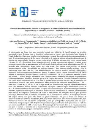 I SIMPOSIO PARAIBANO DE REPRODUÇÃO ANIMAL (SIMPRA)
54
Influência do sombreamento artificial na recuperação de embriões de bovinos mestiços submetidos à
superovulação no semiárido paraibano– resultados parciais
Influence of artificial shading in the embryo recovery of crossbred bovine embryos submitted to
superovulation in the semiarid of Paraiba
Aldcejam Martins da Fonseca Junior¹*; Naianne Araújo Félix1
; José Valdevan Sousa de Silva1
; Maria
do Socorro Melo1
; Redy Araújo Dantas1
; Luis Eduardo Pereira de Andrade Ferreira1
¹*IFPB - Campus Sousa, Medicina Veterinária, E-mail: aldcejamjunior@hotmail.com
A microrregião de Sousa tem sua economia baseada em indústrias de beneficiamento de produtos
agropecuários com destaque para os laticínios, configurando-se como a mais importante bacia leiteira do
Estado da Paraíba. O presente trabalho objetivou avaliar a taxa de desenvolvimento de embriões coletados a
partir de oito animais mestiços de Bos taurus e Bos indicus de produção leiteira, submetidos à transferência de
embrião por superovulação. As vacas estavam vazias, acima de 45 dias pós-parto, com escore corporal médio
3 (escala de 1-5). Os animais foram separados em dois grupos, manejados em piquetes expostos ao sol
(controle) e submetidos ao sombreamento artificial, através da utilização de tela de polipropileno com 70% de
proteção solar (tratamento), sendo quatro em cada grupo. Em sistema semiextensivo, os animais
permaneceramem média 7 horas diárias nos piquetes, durante 45 dias. Além do pastejo, recebiam 1,0 kg de
concentrado duas vezes por dia. Para acompanhamento do conforto térmico, variáveis fisiológicas e
ambientais eram acompanhadas diariamente, através de exame clinico, câmera termográfica FLIR T400-
Series®, e data loggers de marca Onset®, modelo U23-004 HOBO Pro v2. O tratamento hormonal ocorreu
nos últimos 15 dias do pastejo, iniciando-se com a implantação do dispositivo intravaginal de progesterona
(Sincrogest-Ouro fino, São Paulo, Brasil) e aplicação de 2mg de Benzoato de Estradiol (Sincrodiol-Ouro fino,
São Paulo, Brasil) em qualquer dia do ciclo estral, o qual foi delimitado como dia zero (D0) do tratamento. No
D4 iniciou-se o uso do FSH, sendo administrado 200mg divididas em oito doses decrescentes de 12 em 12
horas até o D7 (40, 40, 30, 30, 20, 20, 10, 10 mg). No D6, foi administrado 0,5mg de Cloprostenol(Sincrocio-
Ouro Fino, São Paulo, Brasil), sendo no D7 retirado o Sincrogest e 24 horas depois administrado 1500 UI de
hCG. A coleta dos embriões foi realizada no D15 pelo método não cirúrgico. As estruturas recuperadas foram
avaliadas, segundo recomendações da Sociedade Internacional de Transferência de Embriões, criopreservados
pelo método de congelação controlada (TK-3000) e armazenados em nitrogênio líquido para posterior
inovulação. O número total de embriões recuperados foi 25, demonstrando uma taxa de recuperação de 39%
(64 corpos lúteos), dos quais 60% foram do grupo tratamento. No que se refere aos estágios de
desenvolvimento dos embriões recuperados, 60% deles foram blastocistos, 24% blastocistos expandidos, 12%
blastocistos iniciais e 4% de mórulas compactadas, dado que corresponde à expectativa, uma vez que a
ovulação foi manipulada para o D8 do protocolo de superovulação, dando uma idade aproximada de 7 a 8 dias
aos embriões coletados no D15. O baixo índice de recuperação provavelmente deve-se às condições adversas
nas quais os animais se encontravam. O maior número de embriões do grupo tratamento sugere interferência
positiva do conforto causado pelo sombreamento artificial.
Palavras-chave: Transferência embrionária. Estresse térmico. Superovulação. Embrião
Keywords: Embryo transfer. Heat stress. Superovulation. Embryo
 