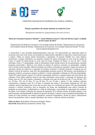 I SIMPOSIO PARAIBANO DE REPRODUÇÃO ANIMAL (SIMPRA)
55
Manejo reprodutivo da criação suinícola no estado do Ceará
Management reproductive of pig farming in the state of Ceará
Maria da Conceição Gonçalves Macêdo1
*; Natan Medeiros Guerra2
; Naíra da Silveira Lopes1
; Ludmila
da Paz Gomes da Silva3
1
Departamento de Medicina Veterinária, Universidade Federal da Paraíba; 2
Departamento de Agronomia,
Universidade Federal da Paraíba; 3
Departamento de Zootecnia, Universidade Federal da Paraíba. *E-mail:
conceicaogmacedo@gmail.com
A suinocultura é uma atividade predominantemente rural que vem apresentando um importante papel na
economia como uma visão social, necessitando de conhecimentos reprodutivos específicos característicos para
a espécie. Falhas no manejo afetam diretamente a reprodução. O presente trabalho teve como objetivo
caracterizar o manejo reprodutivo em pequenas criações de suínos localizadas na zona rural do estado do
Ceará. O estudo foi desenvolvido na zona rural do Ceará, Nordeste do Brasil, no ano de 2015. Foram
realizadas visitas a 73 propriedades, onde as informações foram obtidas através de um questionário contendo
perguntas estruturadas e objetivas com relação ao número de matrizes existentes na propriedade, cuidados
com os leitões recém-nascidos, idade do desmame dos leitões, realização de castrações, origem dos animais de
reposição, destino de cadáveres e realização de controle zootécnico. O plantel suinícola é composto por um
número variável de matrizes, onde 44% das propriedades possuem acima de 300 animais, mas predomina os
pequenos criadores com poucos animais no plantel. A monta controlada é utilizada em 34% das propriedades,
sendo 30% monta natural e apenas 3% realizam inseminação artificial e a grande maioria não tem controle das
cobrições. Pelos dados podemos observar que falta informação correta sobre a realização do desmame dos
leitões, pois em 18% das criações o desmame é realizado com mais de 60 dias de vida, 7% aos 60 dias, 19%
aos 50 dias, 18% aos 45 dias, 7% aos 40 dias, 4% aos 30 dias e apenas 1% dos criadores realizam
corretamente o desmame entre 20 a 25 dias A castração dos leitões é uma prática realizada por 58% dos
criadores, prática importante para evitar odor na carne suína. Foi verificado que apenas 19% das propriedades
realizam o controle zootécnico, pois as anotações em fichas são fundamentais para efetivo controle da
produção na suinocultura, evidenciando-se a falta de informação e necessidade de capacitação dos criadores
na região. Com relação à obtenção dos animais de reposição, 62% utilizam animais do próprio plantel, e isto
pode ocasionar consanguinidade no plantel no decorrer do tempo. Conclui-se que as pequenas propriedades no
estado do Ceará possuem um manejo reprodutivo suinícola insatisfatório, devido ao pouco conhecimento
técnico dos produtores sobre o manejo reprodutivo dos suínos e a falta de controle zootécnico.
Palavras chave: Reprodução; Sistema de produção, Suínos.
Keywords: Reproduction; production systems; Pigs.
 