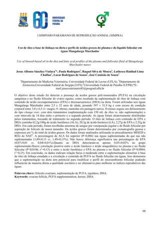 I SIMPOSIO PARAIBANO DE REPRODUÇÃO ANIMAL (SIMPRA)
59
Uso de óleo a base de linhaça na dieta e perfis de ácidos graxos do plasma e do líquido folicular em
éguas Mangalarga Marchador
Use of linseed-based oil in the diet and fatty acid profiles of the plasma and follicular fluid of Mangalarga
Marchador mares
Jesus Alfonso Sánchez Viafara1
*, Paula Rodrigues2
, Raquel Silva de Moura1
, Luthesco Haddad Lima
Chalfun1
, Lucas Rodrigues de Souza3
, José Camisão de Souza1
1
Departamento de Medicina Veterinária, Universidade Federal de Lavras (UFLA), 2
Departamento de
Zootecnia,Universidade Federal de Sergipe (UFS);3
Universidade Federal de Paraíba (UFPB);*E-
mail:jesusveterinario85@posgrad.ufla.br
O objetivo deste estudo foi detectar a presença de ácidos graxos poli-insaturados (PUFA) na circulação
sanguínea e no fluido folicular do ovário equino, como resultado da suplementação de óleo de linhaça com
conteúdo de ácido eicosapentaenoico (EPA) e docosaexaenoico (DHA) na dieta. Foram utilizadas seis éguas
Mangalarga Marchador entre 2,5 e 22 anos de idade, pesando 397 ± 31,9 kg e com escore de condição
corporal entre 3,0 e 6,5 (1- magra; 9- obesa), mantidas em pastagem nativa. O ensaio seguiu um delineamento
do tipo change over, com dois tratamentos (suplementação com 150 mL de óleo vs. não suplementação) e
com intervalo de 14 dias entre o primeiro e o segundo período. As éguas foram aleatoriamente distribuídas
pelos tratamentos, trocando de tratamento no segundo período. O óleo de linhaça com conteúdo de EPA e
DHA continha 62,2g/100g de ácido linolênico (ALA), 20,3g de ácido linoleico (LA), 2,27g de EPA e 2,32g de
DHA. Em cada período, foram recolhidas amostras de sangue por venopunção jugular e de fluido folicular por
aspiração do folículo de maior tamanho. Os ácidos graxos foram determinados por cromatografia gasosa e
expressos em % do total de ácidos graxos. Os dados foram analisados utilizando os procedimentos MIXED e
REG do SAS®
. A percentagem de ALA foi superior (P=0,006) nas éguas suplementadas do que nas não
suplementadas (1,89±0,13 vs. 1,49±0,13%). Não houve diferença significativa nas percentagens de EPA
(0,07±0,01 vs. 0,04±0,01%).Quanto ao DHA detectaram-se apenas 0,03±0,02% no grupo
suplementado.Houve correlação positiva entre o ácido linoleico e ácido araquidônico no plasma e no fluido
folicular (P=0,0106; r2
=0,13) e entre o ácido linolênico e EPA no plasma e no fluido folicular (P=0,0004;
r2
=0,25). Em conclusão, os dados indicam relação baixa à moderada entre a suplementação alimentar à base
de óleo de linhaça estudado e a circulação e conteúdo de PUFA no fluido folicular em éguas. Isso demonstra
que a suplementação na dieta tem potencial para modificar o perfil do microambiente folicular podendo
influenciar de maneira direta a qualidade oocitária e ser alternativa para melhorar os índices reprodutivos das
éguas.
Palavras chave: folículo ovariano, suplementação de PUFA, equídeos, DHA.
Keywords: ovarian follicle, PUFA supplementation, horses, DHA.
 