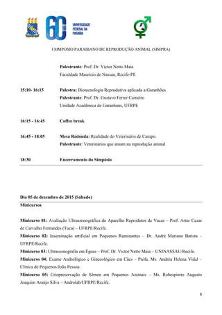 I SIMPOSIO PARAIBANO DE REPRODUÇÃO ANIMAL (SIMPRA)
6
Palestrante: Prof. Dr. Victor Netto Maia
Faculdade Maurício de Nassau, Recife-PE
15:10- 16:15 Palestra: Biotecnologia Reprodutiva aplicada a Garanhões.
Palestrante: Prof. Dr. Gustavo Ferrer Carneiro
Unidade Acadêmica de Garanhuns, UFRPE
16:15 - 16:45 Coffee break
16:45 - 18:05 Mesa Redonda: Realidade do Veterinário de Campo.
Palestrante: Veterinários que atuam na reprodução animal
18:30 Encerramento do Simpósio
Dia 05 de dezembro de 2015 (Sábado)
Minicursos
Minicurso 01: Avaliação Ultrassonográfica do Aparelho Reprodutor de Vacas – Prof. Artur Cezar
de Carvalho Fernandes (Tuca) – UFRPE/Recife.
Minicurso 02: Inseminação artificial em Pequenos Ruminantes – Dr. André Mariano Batista –
UFRPE/Recife.
Minicurso 03: Ultrassonografia em Éguas – Prof. Dr. Victor Netto Maia – UNINASSAU/Recife.
Minicurso 04: Exame Andrológico e Ginecológico em Cães – Profa. Ms. Andréa Helena Vidal –
Clínica de Pequenos/João Pessoa.
Minicurso 05: Criopreservação de Sêmen em Pequenos Animais – Ms. Robespierre Augusto
Joaquim Araújo Silva – Androlab/UFRPE/Recife.
 