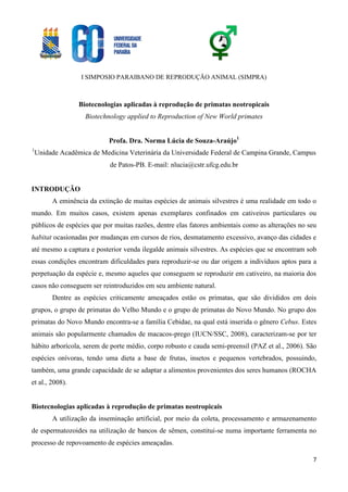 I SIMPOSIO PARAIBANO DE REPRODUÇÃO ANIMAL (SIMPRA)
7
Biotecnologias aplicadas à reprodução de primatas neotropicais
Biotechnology applied to Reproduction of New World primates
Profa. Dra. Norma Lúcia de Souza-Araújo1
1
Unidade Acadêmica de Medicina Veterinária da Universidade Federal de Campina Grande, Campus
de Patos-PB. E-mail: nlucia@cstr.ufcg.edu.br
INTRODUÇÃO
A eminência da extinção de muitas espécies de animais silvestres é uma realidade em todo o
mundo. Em muitos casos, existem apenas exemplares confinados em cativeiros particulares ou
públicos de espécies que por muitas razões, dentre elas fatores ambientais como as alterações no seu
habitat ocasionadas por mudanças em cursos de rios, desmatamento excessivo, avanço das cidades e
até mesmo a captura e posterior venda ilegalde animais silvestres. As espécies que se encontram sob
essas condições encontram dificuldades para reproduzir-se ou dar origem a indivíduos aptos para a
perpetuação da espécie e, mesmo aqueles que conseguem se reproduzir em cativeiro, na maioria dos
casos não conseguem ser reintroduzidos em seu ambiente natural.
Dentre as espécies criticamente ameaçados estão os primatas, que são divididos em dois
grupos, o grupo de primatas do Velho Mundo e o grupo de primatas do Novo Mundo. No grupo dos
primatas do Novo Mundo encontra-se a família Cebidae, na qual está inserida o gênero Cebus. Estes
animais são popularmente chamados de macacos-prego (IUCN/SSC, 2008), caracterizam-se por ter
hábito arborícola, serem de porte médio, corpo robusto e cauda semi-preensil (PAZ et al., 2006). São
espécies onívoras, tendo uma dieta a base de frutas, insetos e pequenos vertebrados, possuindo,
também, uma grande capacidade de se adaptar a alimentos provenientes dos seres humanos (ROCHA
et al., 2008).
Biotecnologias aplicadas à reprodução de primatas neotropicais
A utilização da inseminação artificial, por meio da coleta, processamento e armazenamento
de espermatozoides na utilização de bancos de sêmen, constitui-se numa importante ferramenta no
processo de repovoamento de espécies ameaçadas.
 