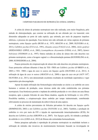 I SIMPOSIO PARAIBANO DE REPRODUÇÃO ANIMAL (SIMPRA)
8
A coleta de sêmen de primatas neotropicais tem sido realizada, com maior frequência, pelo
método de eletroejaculação, que consiste na utilização de um eletrodo por via transretal, com
dimensões adequadas ao porte de cada espécie, que estimula, por meio de pequenos impulsos
elétricos, o processo de ejaculação. Essa técnica tem sido utilizada em várias espécies de primatas
neotropicais, como Sapajus apella (BUSH et al., 1975; ARAÚJO et al., 2009; OLIVEIRA et al.,
2011), Callithrix jacchus (CUI et al., 1991), Alouatta caraya (VALLE et al., 2004), Ateles geofroyi
(HERNANDEZ- LÓPEZ, et al., 2002), Leontopithecus chrysomelas (VIDAL et al., 2007), Saimiri
boliviensis (YEOMAN et al., 1997). Outros métodos de coleta de sêmen têm sido descritos nos
primatas neotropicais, como a lavagem vaginal e a vibroestimulação peniana (KUEDERLING et al.,
2000; SCHNEIDERS et al., 2004).
Poucos protocolos de criopreservação de sêmen têm sido descritos em primatas neotropicais.
Esses protocolos utilizam diluentes à base de TES -TRIS em Callihtrix jacchus (O`BRIEN et al.,
2003) e TES –TRIS e água de coco in natura em Sapajus apella (OLIVEIRA et al., 2011). A
utilização de água de coco in natura (ARAÚJO et al., 2009) e água de coco em pó (ACP 118®
;
OLIVEIRA et al., 2011), tem demonstrado excelentes resultados de motilidade espermática e vigor
espermático pós descongelação.
Apesar da ampla utilização das biotecnologias relacionadas ao oócito e ao embrião em seres
humanos e animais de produção, essas técnicas ainda não estão estabelecidas nos primatas
neotropicais. Essa biotécnica permite o implante do embrião produzido in vitro direto em uma fêmea
receptora, após a punção folicular de uma fêmea doadora, seguida da fertilização in vitro (FIV).
Possibilita também, a criopreservação desse embrião por tempo indeterminado, contribuindo
efetivamente no processo de manutenção da sobrevivência de uma espécie.
A coleta de oócitos provenientes de folículos pré-antrais foi descrita em Sapajus apella
(DOMINGUES, 2003) e em Callithrix jacchus (NAYUDU et al., 2003). Também, a produção de
embriões in vitro por meio da FIV e injeção de espermatozoide intracitoplasmático (ICSI), foi
descrita em Callithrix jacchus (GRUPEN et al., 2007). Em Sapajus apella, foi relatada a produção
de embrião in vitro (LIMA et al., 2012) de fêmeas não estimuladas hormonalmente.
Outras pesquisas aplicadas à reprodução de primatas neotropicais na atualidade incluem a
utilização de métodos não invasivos de monitoramento hormonal, baseado na investigação de
 