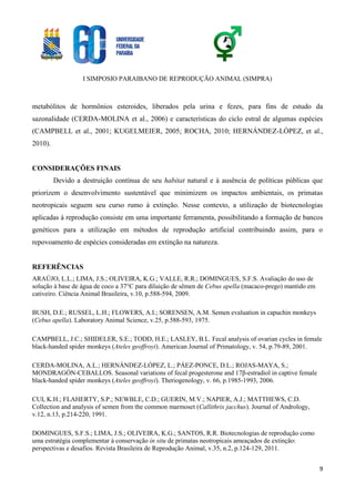 I SIMPOSIO PARAIBANO DE REPRODUÇÃO ANIMAL (SIMPRA)
9
metabólitos de hormônios esteroides, liberados pela urina e fezes, para fins de estudo da
sazonalidade (CERDA-MOLINA et al., 2006) e características do ciclo estral de algumas espécies
(CAMPBELL et al., 2001; KUGELMEIER, 2005; ROCHA, 2010; HERNÁNDEZ-LÓPEZ, et al.,
2010).
CONSIDERAÇÕES FINAIS
Devido a destruição contínua de seu habitat natural e à ausência de políticas públicas que
priorizem o desenvolvimento sustentável que minimizem os impactos ambientais, os primatas
neotropicais seguem seu curso rumo à extinção. Nesse contexto, a utilização de biotecnologias
aplicadas à reprodução consiste em uma importante ferramenta, possibilitando a formação de bancos
genéticos para a utilização em métodos de reprodução artificial contribuindo assim, para o
repovoamento de espécies consideradas em extinção na natureza.
REFERÊNCIAS
ARAÚJO, L.L.; LIMA, J.S.; OLIVEIRA, K.G.; VALLE, R.R.; DOMINGUES, S.F.S. Avaliação do uso de
solução à base de água de coco a 37°C para diluição de sêmen de Cebus apella (macaco-prego) mantido em
cativeiro. Ciência Animal Brasileira, v.10, p.588-594, 2009.
BUSH, D.E.; RUSSEL, L.H.; FLOWERS, A.I.; SORENSEN, A.M. Semen evaluation in capuchin monkeys
(Cebus apella). Laboratory Animal Science, v.25, p.588-593, 1975.
CAMPBELL, J.C.; SHIDELER, S.E.; TODD, H.E.; LASLEY, B.L. Fecal analysis of ovarian cycles in female
black-handed spider monkeys (Ateles geoffroyi). American Journal of Primatology, v. 54, p.79-89, 2001.
CERDA-MOLINA, A.L.; HERNÁNDEZ-LÓPEZ, L.; PÁEZ-PONCE, D.L.; ROJAS-MAYA, S.;
MONDRAGÓN-CEBALLOS. Seasonal variations of fecal progesterone and 17β-estradiol in captive female
black-handed spider monkeys (Ateles geoffroyi). Theriogenology, v. 66, p.1985-1993, 2006.
CUI, K.H.; FLAHERTY, S.P.; NEWBLE, C.D.; GUERIN, M.V.; NAPIER, A.J.; MATTHEWS, C.D.
Collection and analysis of semen from the common marmoset (Callithrix jacchus). Journal of Andrology,
v.12, n.13, p.214-220, 1991.
DOMINGUES, S.F.S.; LIMA, J.S.; OLIVEIRA, K.G.; SANTOS, R.R. Biotecnologias de reprodução como
uma estratégia complementar à conservação in situ de primatas neotropicais ameaçados de extinção:
perspectivas e desafios. Revista Brasileira de Reprodução Animal, v.35, n.2, p.124-129, 2011.
 