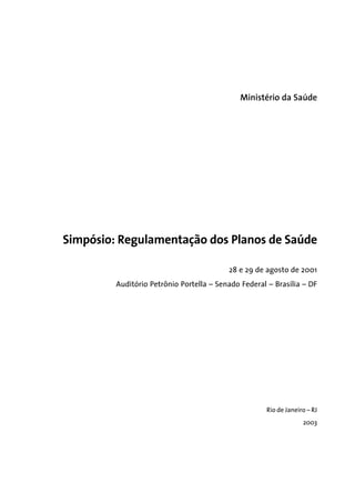 Ministério da Saúde
Simpósio: Regulamentação dos Planos de Saúde
28 e 29 de agosto de 2001
Auditório Petrõnio Portella – Senado Federal – Brasília – DF
Rio de Janeiro – RJ
2003
 