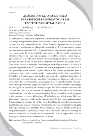 Ciências da Saúde
VIII Encontro de Iniciação Científica104
008168/2011
ANÁLISE DOS FATORES DE RISCO
PARA INFEÇÕES RESPIRATÓRIAS EM
LACTENTES HOSPITALIZADOS
ACLE, C. D.; PEREIRA, L. C.; VIVIANI, A. G.
Orientador: VIVIANI, A. G.
catharine_cah@hotmail.com
Uninove/Conjunto Hospitalar do Mandaqui
As infecções das vias áreas superiores e inferiores em crianças são considera-
das um grande problema para a saúde pública, tanto nos países desenvolvidos
quanto nos em desenvolvimento. Essas doenças representam o principal
motivo de consulta médica e hospitalização infantil. Existem diversos fatores
que aumentam o risco de infecções respiratórias nas crianças; entretanto, sua
relevância varia de uma população para outra. O objetivo nesta pesquisa foi
identificar fatores de risco para infecções respiratórias infantis numa popula-
ção específica. O estudo foi realizado na enfermaria pediátrica de um hospital
público da zona norte de São Paulo, durante um período de quatro meses.
Não foram incluídas crianças com doenças neurológicas e/ou cardíacas. Os
pais ou responsáveis de 52 lactentes com doença respiratória responderam a
um questionário estruturado e padronizado sobre fatores socioeconômicos e
ambientais que, possivelmente, estão relacionados a infecções respiratórias.
Os dados coletados foram analisados por meio de estatística descritiva. A
amostra foi caracterizada por crianças com média de idade de sete meses,
sendo 52% do sexo masculino. As infecções mais frequentes foram pneumo-
nia e broncopneumonia, diagnosticadas em 78% das participantes. Em relação
às condições de moradia, foi verificado que 69% dos lactentes dormem em
quartos com três ou mais pessoas; 60% residem em locais úmidos; 59% moram
em domicílios com três ou menos cômodos; 52% das residências têm tapetes
e 34% possuem cortinas. Além disso, 67% dos lactentes têm irmãos, 54% con-
vivem com fumantes, sendo a mãe fumante em 25% dos casos. Vários autores
têm destacado o número de irmãos ou a densidade de moradores no mesmo
domicílio como fatores relevantes na transmissão de doença respiratória, pela
maior possibilidade de contatos. Neste estudo, as doenças respiratórias mais
frequentes foram as infecções de vias aéreas inferiores. O número elevado de
pessoas dormindo no mesmo quarto representou o mais importante fator de
risco para infecção respiratória nesses lactentes.
Palavras-chave: Doenças respiratórias. Fatores de risco. Infecções infantis. Infecções
respiratórias. Lactentes.
 