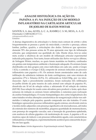 Ciências da Saúde
VIII Encontro de Iniciação Científica 105
008112/2011
ANALISE HISTOLÓGICA DA AÇÃO DA
PAPAÍNA A 4% NA INDUÇÃO DE UM MODELO
INFLAMATÓRIO NA CARTILAGEM ARTICULAR
DE JOELHO DE RATOS WISTAR
SANTOS, S. A. dos; ALVES, A. C. A.; RAMBO, C. S. M.; SILVA, A. A. O.
Orientador: CARVALHO, P. T. C.
solangeasantos@bol.com.br
Uninove
A doença degenerativa da articulação é a forma mais comum de artrite e afeta
frequentemente as pessoas a partir da meia-idade, e envolve o pescoço, coluna
lombar, joelhos, quadris, e articulações dos dedos. Estima-se que aproxima-
damente 70% das pessoas acima de 70 anos apresente esse tipo de inflamação
articular, que compromete sua qualidade de vida. Diante disso, teve-se como
meta avaliar a eficiência de um modelo de inflamação articular experimental
induzida pela papaína. Para tanto, foram utilizados dez Rattus norvegicus albinos,
de linhagem Wistar, machos, os quais foram mantidos no biotério, confinados
em gaiolas com temperatura ambiente e iluminação adequada. Os animais foram
distribuídos em dois grupos com cinco indivíduos em cada um, sendo o Grupo
1 (G1), o controle; e o Grupo 2 (G2), composto de animais induzidos ao processo
inflamatório com papaína a 4%. Os animais foram anestesiados antes de cada
infiltração da substância indutora da lesão cartilaginosa, com uma mistura de
quetamina (7%) e Xilasina (0,3%), 2:1, utilizando-se 0,2ml/100g, por via intra-
muscular. Após o procedimento anestésico, foram realizadas três infiltrações
no joelho direito da pata traseira de cada animal com solução de papaína 4%,
dissolvida em 10 ml de solução salina; e adicionado 10 ml solução de cisteína
(0,03 M). Essa solução foi usada como ativadora para produzir a lesão, após duas
semanas da indução os animais foram submetidos à eutanásia para realização
da análise histopatológica. O exame histopatológico dos cortes longitudinais dos
ratos tratados revelou alterações características de reorganização celular nos sub-
metidos à indução pela papaína, quando comparado aos não tratados. O corte
histológico apresentou processo inflamatório agudo extenso, envolvendo sinóvia
e tecidos moles adjacentes com presença significativa de microabcessos, advindos
da extensão dos números de neutrófilos, pequena quantidade de mononucleares,
com presença de congestão vascular, sem a formação de granuloma epitelioide,
com ausência de células gigantes e de neoformação de vasos. A papaína a 4% se
mostrou capaz de induzir a um processo inflamatório agudo, com características
inflamatórias e histológicas, experimentalmente aceitável para osteoartrite de joe-
lho em fase aguda.
Palavras-chave: Artrite degenerativa. Experimentação animal. Papaína.
 