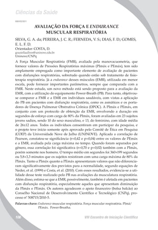 Ciências da Saúde
VIII Encontro de Iniciação Científica106
008103/2011
AVALIAÇÃO DA FORÇA E ENDURANCE
MUSCULAR RESPIRATÓRIA
SILVA, G. A. da; PEREIRA, J. C. R.; FERNEDA, V. S.; DIAS, F. D.; GOMES,
E. L. F. D.
Orientador: COSTA, D.
graziellaallves@uninove.edu.br
Uninove/CNPq
A Força Muscular Respiratória (FMR), avaliada pela manovacuometria, que
fornece valores de Pressões Respiratórias máximas (PImáx e PEmáx), tem sido
amplamente empregada como importante elemento de avaliação de pacientes
com disfunções respiratórias, sobretudo quando estão sob tratamento de fisio-
terapia respiratória. Já a endurance desses músculos (EMR), utilizada em menor
escala, pode fornecer importantes parâmetros, sempre que comparada com a
FMR. Neste estudo, um novo método está sendo proposto para a avaliação da
EMR, com a utilização do equipamento Power-Breath (PB). Para tanto, objetivou-
se comparar a FMR e a EMR em indivíduos saudáveis, com vistas a aplicação
do PB em pacientes com disfunção respiratória, como os asmáticos e os porta-
dores de Doença Pulmonar Obstrutiva Crônica (DPOC). A PImáx e PEmáx, em
conjunto com um protocolo de obtenção da EMR, envolvendo a duração em
segundos de esforço com carga de 80% da PImáx, foram avaliadas em 23 sujeitos
jovens sadios, sendo 10 do sexo masculino, e 13, do feminino, com idade média
de 26±12 anos. Todos os indivíduos consentiram em participar da pesquisa, e
o projeto teve início somente após aprovado pelo Comitê de Ética em Pesquisa
(COEP) da Universidade Nove de Julho (UNINOVE). Aplicada a correlação de
Pearson, constatou-se significância (r=0,42 e p=0,04) entre os valores de PEmáx
e a EMR, avaliada pela carga máxima no tempo. Quando foram separados por
gênero, essa correlação foi significativa (r=0,70 e p=0,02) também com a PImáx,
porém somente nos homens. O tempo médio em segundos foi 360+199 segundos
ou 5,8+3,3 minutos que os sujeitos resistiram com uma carga máxima de 80% da
PImáx. Tanto a PImáx quanto a PEmáx apresentaram valores que não diferencia-
ram significativamente dos previstos para a normalidade, segundo equações de
Neder, et al. (1999) e Costa, et al. (2010). Com esses resultados, evidencia-se a uti-
lidade desse teste realizado pelo PB nas avaliações da musculatura respiratória.
Além disso, estima-se que a EMR, possivelmente, também é afetada em pacientes
com disfunção respiratória, especialmente aqueles que apresentam diminuição
da PImáx e PEmáx. Os autores agradecem o apoio financeiro (bolsa balcão) ao
Conselho Nacional de Desenvolvimento Científico e Tecnológico (CNPq), pro-
cesso nº 508715/2010-5.
Palavras-chave: Endurance muscular respiratória. Força muscular respiratória. PImá/
PEmáx. Power-Breatha.
 
