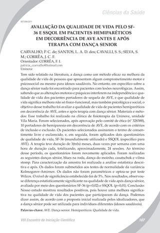 Ciências da Saúde
VIII Encontro de Iniciação Científica 107
007399/2011
AVALIAÇÃO DA QUALIDADE DE VIDA PELO SF-
36 E SSQOL EM PACIENTES HEMIPARÉTICOS
EM DECORRÊNCIA DE AVE ANTES E APÓS
TERAPIA COM DANÇA SENIOR
CARVALHO, P. C. de; SANTOS, L. A. D. dos; CAVALLI, S. S.; SILVA, S.
M.; CORRÊA, J. C. F.
Orientador: CORRÊA, F. I.
patricia_ccarvalho@hotmail.com
Uninove
Tem sido relatado na literatura, a dança como um método eficaz na melhora da
qualidade de vida de pessoas que apresentam algum comprometimento motor e
psicossocial ou mesmo para idosos saudáveis. No entanto, em específico sobre a
dança sênior nada foi encontrado para pacientes com lesões neurológicas. Assim,
sabendo que as alterações motoras e psíquicas interferem na independência e qua-
lidade de vida dos pacientes portadores de sequela de AVE, e que qualidade de
vida significa melhora não só físico-funcional, mas também psicológica e social, o
objetivo desse trabalho foi avaliar a qualidade de vida de pacientes hemiparéticos
em decorrência de AVE, antes e após terapia com dança sênior. Materiais e méto-
dos: Esse trabalho foi realizado na clínica de fisioterapia da Uninove, unidade
Vila Maria. Foram selecionados, após aprovação pelo comitê de ética (nº 328388),
10 portadores de hemiparesia em decorrência de AVE, de acordo com os critérios
de inclusão e exclusão. Os pacientes selecionados assinaram o termo de consen-
timento livre e esclarecido, e, em seguida, foram aplicados dois questionários
de qualidade de vida, SF-36 (mundialmente utilizado) e SSQOL (específico para
AVE). A terapia teve duração de 3(três) meses, duas vezes por semana com uma
hora de duração cada, totalizando, aproximadamente, 24 sessões. Ao término
desse período, os questionários foram novamente aplicados. Foram realizadas
as seguintes danças sênior, blues na roda, dança do moinho, casatschok e vilma
stomp. Para caracterização da amostra foi realizada a análise estatística descri-
tiva e após. Os dados foram submetidos aos testes de normalidade da variância
Kolmogorov-Amirnov. Os dados não foram paramétricos e optou-se por teste
Wilcox. O nível de significância estabelecido foi de 5%. Nos resultados, observou-
se diferença estatisticamente significante na qualidade de vida após dança sênior,
avaliada por meio dos questionários SF-36 (p=0,02) e SSQOL (p=0,01). Conclusão:
Nosso estudo mostrou resultados positivos, pois houve uma melhora significa-
tiva na qualidade de vida dos pacientes que participaram da dança. Podemos
dizer assim, de acordo com a proposta inicial realizada pelos idealizadores, que
a dança sênior pode ser utilizada para indivíduos diferentes (idosos saudáveis).
Palavras-chave: AVE. Dança senior. Hemiparéticos. Qualidade de vida.
 