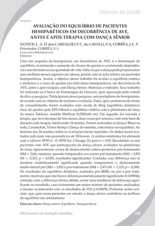 Ciências da Saúde
VIII Encontro de Iniciação Científica 109
007398/2011
AVALIAÇÃO DO EQUILÍBRIO DE PACIENTES
HEMIPARÉTICOS EM DECORRÊNCIA DE AVE,
ANTES E APÓS TERAPIA COM DANÇA SÊNIOR
SANTOS, L. A. D. dos; CARVALHO, P. C. de; CAVALLI, S. S.; CORRÊA, J. C. F.
Orientador: CORRÊA, F. I.
lucas.andreo@hotmail.com
Uninove
Uma das sequelas da hemiparesia, em decorrência do AVE, é a diminuição do
equilíbrio, acarretando o aumento da chance de quedas e ocasionando dependên-
cia e interferindo na sua qualidade de vida. Sabe-se que a dança pode proporcionar
uma melhora nesses aspectos em idosos, porém, não se acha relatos em pacientes
hemiparéticos. Assim, o objetivo desse trabalho foi avaliar o equilíbrio estático
e dinâmico e o risco de quedas em indivíduos hemiparéticos, em decorrência de
AVE, antes e após terapias com Dança Sênior. Materiais e métodos: Esse trabalho
foi realizado na Clínica de Fisioterapia da Uninove, após aprovação pelo comitê
de ética e pesquisa. Participaram dessa pesquisa, seis portadores de hemiparesia,
de acordo com os critérios de inclusão e exclusão. Estes, após assinatura do termo
de consentimento, foram avaliados com escala de Berg (equilíbrio dinâmico),
risco de quedas pela FES-I-Brasil e equilíbrio estático com a plataforma de força
da marca TekScan, modelo MatScan (0,50X0,60 cm). Em seguida, foi iniciada a
terapia, que teve duração de três meses, duas vezes por semana, com uma hora de
duração cada terapia, totalizando 24 sessões. Foram realizadas as danças Blues na
roda, Casatschok, Vilma Stomp e Dança do moinho, com ênfase no equilíbrio. Ao
término das 24 sessões, todas as avaliações foram repetidas. Os dados foram ava-
liados pelo teste não-paramétrico de Wilcoxon. A análise estatística foi efetuada
com o software SPSS (v. 15, SPSS Inc. Chicago, IL) para α = 0,05. Resultados: os seis
pacientes com AVE que participaram da dança sênior, avaliados na plataforma
de força, apresentaram scores de deslocamento antero-posterior, pós-tratamento
(Md = 3,66), menores, quando comparados aos scores pré-tratamento (Md = 3,83)
(W = -2,201; p = 0,028), resultados significantes. Contudo, essa diferença não se
mostrou estatisticamente significante quando comparamos o deslocamento
médio-lateral pré (Md = 3,83) e pós-tratamento (Md = 2,47) (W = -1,153; p = 0,249).
Os resultados do equilíbrio dinâmico, avaliados por BERG no pré e pós trata-
mento, mostram que não houve diferença estatisticamente significante (t 0,08966),
contudo, com a diferença clínica obtida, existe uma tendência de diferença signi-
ficante no resultado, caso tivéssemos um maior número de pacientes analisados,
o mesmo acontecendo com os resultados de FES (t 0,06858). Podemos assim con-
cluir, que, para esses pacientes em estudo, a dança sênior contribuiu na melhora
do equilíbrio em ortostatismo.
Palavras-chave: Dança sênior. Equilíbrio. Hemiparéticos.
 