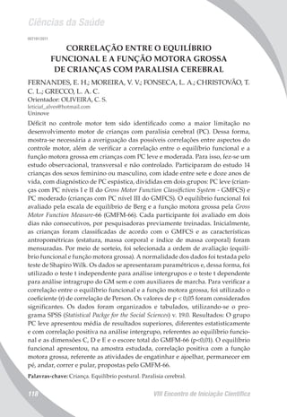 Ciências da Saúde
VIII Encontro de Iniciação Científica118
007191/2011
CORRELAÇÃO ENTRE O EQUILÍBRIO
FUNCIONAL E A FUNÇÃO MOTORA GROSSA
DE CRIANÇAS COM PARALISIA CEREBRAL
FERNANDES, E. H.; MOREIRA, V. V.; FONSECA, L. A.; CHRISTOVÃO, T.
C. L.; GRECCO, L. A. C.
Orientador: OLIVEIRA, C. S.
leticiaf_alves@hotmail.com
Uninove
Déficit no controle motor tem sido identificado como a maior limitação no
desenvolvimento motor de crianças com paralisia cerebral (PC). Dessa forma,
mostra-se necessária a averiguação das possíveis correlações entre aspectos do
controle motor, além de verificar a correlação entre o equilíbrio funcional e a
função motora grossa em crianças com PC leve e moderada. Para isso, fez-se um
estudo observacional, transversal e não controlado. Participaram do estudo 14
crianças dos sexos feminino ou masculino, com idade entre sete e doze anos de
vida, com diagnóstico de PC espástica, divididas em dois grupos: PC leve (crian-
ças com PC níveis I e II do Gross Motor Function Classifiction System - GMFCS) e
PC moderado (crianças com PC nível III do GMFCS). O equilíbrio funcional foi
avaliado pela escala de equilíbrio de Berg e a função motora grossa pela Gross
Motor Function Measure-66 (GMFM-66). Cada participante foi avaliado em dois
dias não consecutivos, por pesquisadoras previamente treinadas. Inicialmente,
as crianças foram classificadas de acordo com o GMFCS e as características
antropométricas (estatura, massa corporal e índice de massa corporal) foram
mensuradas. Por meio de sorteio, foi selecionada a ordem de avaliação (equilí-
brio funcional e função motora grossa). A normalidade dos dados foi testada pelo
teste de Shapiro Wilk. Os dados se apresentaram paramétricos e, dessa forma, foi
utilizado o teste t independente para análise intergrupos e o teste t dependente
para análise intragrupo do GM sem e com auxiliares de marcha. Para verificar a
correlação entre o equilíbrio funcional e a função motora grossa, foi utilizado o
coeficiente (r) de correlação de Person. Os valores de p < 0,05 foram considerados
significantes. Os dados foram organizados e tabulados, utilizando-se o pro-
grama SPSS (Statistical Packge for the Social Sciences) v. 19.0. Resultados: O grupo
PC leve apresentou média de resultados superiores, diferentes estatisticamente
e com correlação positiva na análise intergrupo, referentes ao equilíbrio funcio-
nal e as dimensões C, D e E e o escore total do GMFM-66 (p<0,01). O equilíbrio
funcional apresentou, na amostra estudada, correlação positiva com a função
motora grossa, referente as atividades de engatinhar e ajoelhar, permanecer em
pé, andar, correr e pular, propostas pelo GMFM-66.
Palavras-chave: Criança. Equilíbrio postural. Paralisia cerebral.
 