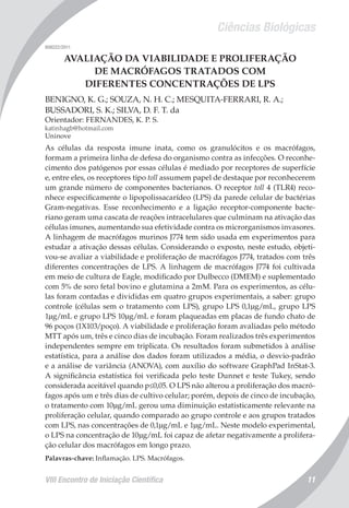 Ciências Biológicas
VIII Encontro de Iniciação Científica 11
008222/2011
AVALIAÇÃO DA VIABILIDADE E PROLIFERAÇÃO
DE MACRÓFAGOS TRATADOS COM
DIFERENTES CONCENTRAÇÕES DE LPS
BENIGNO, K. G.; SOUZA, N. H. C.; MESQUITA-FERRARI, R. A.;
BUSSADORI, S. K.; SILVA, D. F. T. da
Orientador: FERNANDES, K. P. S.
katinhagb@hotmail.com
Uninove
As células da resposta imune inata, como os granulócitos e os macrófagos,
formam a primeira linha de defesa do organismo contra as infecções. O reconhe-
cimento dos patógenos por essas células é mediado por receptores de superfície
e, entre eles, os receptores tipo toll assumem papel de destaque por reconhecerem
um grande número de componentes bacterianos. O receptor toll 4 (TLR4) reco-
nhece especificamente o lipopolissacarídeo (LPS) da parede celular de bactérias
Gram-negativas. Esse reconhecimento e a ligação receptor-componente bacte-
riano geram uma cascata de reações intracelulares que culminam na ativação das
células imunes, aumentando sua efetividade contra os microrganismos invasores.
A linhagem de macrófagos murinos J774 tem sido usada em experimentos para
estudar a ativação dessas células. Considerando o exposto, neste estudo, objeti-
vou-se avaliar a viabilidade e proliferação de macrófagos J774, tratados com três
diferentes concentrações de LPS. A linhagem de macrófagos J774 foi cultivada
em meio de cultura de Eagle, modificado por Dulbecco (DMEM) e suplementado
com 5% de soro fetal bovino e glutamina a 2mM. Para os experimentos, as célu-
las foram contadas e divididas em quatro grupos experimentais, a saber: grupo
controle (células sem o tratamento com LPS), grupo LPS 0,1µg/mL, grupo LPS
1µg/mL e grupo LPS 10µg/mL e foram plaqueadas em placas de fundo chato de
96 poços (1X103/poço). A viabilidade e proliferação foram avaliadas pelo método
MTT após um, três e cinco dias de incubação. Foram realizados três experimentos
independentes sempre em triplicata. Os resultados foram submetidos à análise
estatística, para a análise dos dados foram utilizados a média, o desvio-padrão
e a análise de variância (ANOVA), com auxílio do software GraphPad InStat-3.
A significância estatística foi verificada pelo teste Dunnet e teste Tukey, sendo
considerada aceitável quando p≤0,05. O LPS não alterou a proliferação dos macró-
fagos após um e três dias de cultivo celular; porém, depois de cinco de incubação,
o tratamento com 10µg/mL gerou uma diminuição estatisticamente relevante na
proliferação celular, quando comparado ao grupo controle e aos grupos tratados
com LPS, nas concentrações de 0,1µg/mL e 1µg/mL. Neste modelo experimental,
o LPS na concentração de 10µg/mL foi capaz de afetar negativamente a prolifera-
ção celular dos macrófagos em longo prazo.
Palavras-chave: Inflamação. LPS. Macrófagos.
 