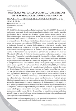 Ciências da Saúde
VIII Encontro de Iniciação Científica120
008044/2011
DISTÚRBIOS OSTEOMUSCULARES AUTORREFERIDOS
EM TRABALHADORES DE UM SUPERMERCADO
SILVA, B. A. M. da; GRECCO, L. H.; CARLOS, F. P.; GRECCO, L. A. C.;
SILVA, R. N. da
Orientador: SILVA, R. N.
renunes@uninove.br
Uninove
Os Distúrbios Osteomusculares Relacionados ao Trabalho (DORT) são caracteri-
zados pela ocorrência de vários sintomas ligados diretamente, ou não, à prática
profissional. São as combinações da sobrecarga do sistema osteomuscular com a
falta de tempo para a sua recuperação. Assim, a monitoração da dor, desconforto,
incômodo, ardor e perda de sensibilidade ao nível do sistema musculoesquelético
é uma das formas de avaliar a manifestação sintomática corporal que deve servir
como alerta para a prevenção das DORTs e de outras patologias que possam vir
a limitar ou diminuir a interação do homem com o sistema de trabalho. Neste
estudo, objetivou-se verificar os principais sintomas álgicos autorreferidos em
funcionários de um supermercado. A coleta de dados sobre sintomas de DORT
dentre os funcionários do supermercado participante foi obtida por meio do
Questionário Nórdico de Sintomas Osteomusculares traduzido e adaptado para o
Português. Para análise estatística, das variáveis categóricas, foram utilizados os
testes (x2), V de Cramer. Foram realizadas 40 entrevistas nos diversos setores do
supermercado, sendo a faixa etária com maior frequência dos 23 aos 27 anos (40%),
e com predomínio do sexo feminino (65%). Em relação à função exercida, 32,5%
eram caixas; seguidos de 17,5%, promotores; 15%, balconistas; 12,5%, repositórios;
10%, vendedores; e 12%, outros. O expediente de trabalho, na maioria dos casos,
foi de oito horas (72,5%), com tempo exercido na função em média 3,16 anos (±
3,43), e apenas 25% realizam exercícios semanalmente, tais como caminhada, cor-
rida, jogar futebol. Em relação às algias autorreferidas, houve correlação (p>0,05)
entre a função e os membros superiores, e entre o horário de expediente e dores
na coluna (torácica e lombar). Ainda foram correlacionadas as variáveis gênero,
idade, atividade física com as algias autorreferidas não obtendo relação estatística
entre elas. Constatou-se que existe prevalência de dores nos membros superiores
e na coluna que apresentaram associação estatisticamente significante em relação
à função e o horário de expediente, respectivamente. Acredita-se que o resultado
deste estudo possa ser relevante no intuito de realizar uma análise ergonômica
nos supermercados com o objetivo de identificar as condicionantes que poderiam
estar levando os trabalhadores a apresentarem um número tão elevado de quei-
xas de problemas osteomusculares.
Palavras-chave: Algias. Questionário nórdico de sintomas osteomusculares. Sintomas
osteomusculares. Trabalhadores de supermercado.
 