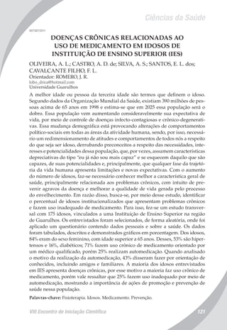Ciências da Saúde
VIII Encontro de Iniciação Científica 121
007387/2011
DOENÇAS CRÔNICAS RELACIONADAS AO
USO DE MEDICAMENTO EM IDOSOS DE
INSTITUIÇÃO DE ENSINO SUPERIOR (IES)
OLIVEIRA, A. L.; CASTRO, A. D. de; SILVA, A. S.; SANTOS, E. L. dos;
CAVALCANTE FILHO, F. L.
Orientador: ROMERO, J. R.
lobo_drica@hotmail.com
Universidade Guarulhos
A melhor idade ou pessoa da terceira idade são termos que definem o idoso.
Segundo dados da Organização Mundial da Saúde, existiam 390 milhões de pes-
soas acima de 65 anos em 1998 e estima-se que em 2025 essa população será o
dobro. Essa população vem aumentando consideravelmente sua expectativa de
vida, por meio de controle de doenças infecto-contagiosas e crônico-degenerati-
vas. Essa mudança demográfica está provocando alterações de comportamentos
político-sociais em todas as áreas da atividade humana, sendo, por isso, necessá-
rio um redimensionamento de atitudes e comportamentos de todos nós a respeito
do que seja ser idoso, derrubando preconceitos a respeito das necessidades, inte-
resses e potencialidades dessa população, que, por vezes, assumem características
depreciativas do tipo “eu já não sou mais capaz” e se esquecem daquilo que são
capazes, de suas potencialidades e, principalmente, que qualquer fase da trajetó-
ria da vida humana apresenta limitações e novas expectativas. Com o aumento
do número de idosos, faz-se necessário conhecer melhor a característica geral de
saúde, principalmente relacionada aos problemas crônicos, com intuito de pre-
venir agravos da doença e melhorar a qualidade de vida gerada pelo processo
do envelhecimento. Em razão disso, busca-se, por meio desse estudo, identificar
o percentual de idosos institucionalizados que apresentam problemas crônicos
e fazem uso inadequado de medicamento. Para isso, fez-se um estudo transver-
sal com 175 idosos, vinculados a uma Instituição de Ensino Superior na região
de Guarulhos. Os entrevistados foram selecionados, de forma aleatória, onde foi
aplicado um questionário contendo dados pessoais e sobre a saúde. Os dados
foram tabulados, descritos e demonstrados gráficos em porcentagem. Dos idosos,
84% eram do sexo feminino, com idade superior a 65 anos. Desses, 53% são hiper-
tensos e 16%, diabéticos; 71% fazem uso crônico de medicamento orientado por
um médico qualificado, porém 25% realizam automedicação. Quando analisado
o motivo da realização da automedicação, 43% disseram fazer por orientação de
conhecidos, incluindo amigos e familiares. A maioria dos idosos entrevistados
em IES apresenta doenças crônicas, por esse motivo a maioria faz uso crônico de
medicamento, porém vale ressaltar que 25% fazem uso inadequado por meio de
automedicação, mostrando a importância de ações de promoção e prevenção de
saúde nessa população.
Palavras-chave: Fisioterapia. Idosos. Medicamento. Prevenção.
 