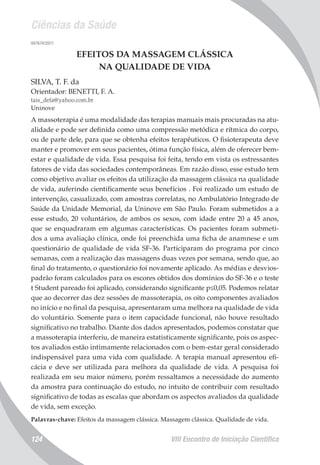 Ciências da Saúde
VIII Encontro de Iniciação Científica124
007674/2011
EFEITOS DA MASSAGEM CLÁSSICA
NA QUALIDADE DE VIDA
SILVA, T. F. da
Orientador: BENETTI, F. A.
tais_defa@yahoo.com.br
Uninove
A massoterapia é uma modalidade das terapias manuais mais procuradas na atu-
alidade e pode ser definida como uma compressão metódica e rítmica do corpo,
ou de parte dele, para que se obtenha efeitos terapêuticos. O fisioterapeuta deve
manter e promover em seus pacientes, ótima função física, além de oferecer bem-
estar e qualidade de vida. Essa pesquisa foi feita, tendo em vista os estressantes
fatores de vida das sociedades contemporâneas. Em razão disso, esse estudo tem
como objetivo avaliar os efeitos da utilização da massagem clássica na qualidade
de vida, auferindo cientificamente seus benefícios . Foi realizado um estudo de
intervenção, casualizado, com amostras correlatas, no Ambulatório Integrado de
Saúde da Unidade Memorial, da Uninove em São Paulo. Foram submetidos a a
esse estudo, 20 voluntários, de ambos os sexos, com idade entre 20 a 45 anos,
que se enquadraram em algumas características. Os pacientes foram submeti-
dos a uma avaliação clínica, onde foi preenchida uma ficha de anamnese e um
questionário de qualidade de vida SF-36. Participaram do programa por cinco
semanas, com a realização das massagens duas vezes por semana, sendo que, ao
final do tratamento, o questionário foi novamente aplicado. As médias e desvios-
padrão foram calculados para os escores obtidos dos domínios do SF-36 e o teste
t Student pareado foi aplicado, considerando significante p≤0,05. Podemos relatar
que ao decorrer das dez sessões de massoterapia, os oito componentes avaliados
no início e no final da pesquisa, apresentaram uma melhora na qualidade de vida
do voluntário. Somente para o item capacidade funcional, não houve resultado
significativo no trabalho. Diante dos dados apresentados, podemos constatar que
a massoterapia interferiu, de maneira estatisticamente significante, pois os aspec-
tos avaliados estão intimamente relacionados com o bem-estar geral considerado
indispensável para uma vida com qualidade. A terapia manual apresentou efi-
cácia e deve ser utilizada para melhora da qualidade de vida. A pesquisa foi
realizada em seu maior número, porém ressaltamos a necessidade do aumento
da amostra para continuação do estudo, no intuito de contribuir com resultado
significativo de todas as escalas que abordam os aspectos avaliados da qualidade
de vida, sem exceção.
Palavras-chave: Efeitos da massagem clássica. Massagem clássica. Qualidade de vida.
 