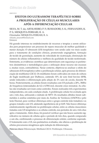 Ciências da Saúde
VIII Encontro de Iniciação Científica126
008072/2011
EFEITOS DO ULTRASSOM TERAPÊUTICO SOBRE
A PROLIFERAÇÃO DE CÉLULAS MUSCULARES
APÓS A DIFERENCIAÇÃO CELULAR
SILVA, M. T. da; ARTILHEIRO, P. P.; BUSSADORI, S. K.; FERNANDES, K.
P. S.; MESQUITA-FERRARI, R. A.
Orientador: MESQUITA-FERRARI, R. A.
mikaele_tavares@hotmail.com
Uninove
Há grande interesse no estabelecimento de recursos e terapias a serem utiliza-
dos para proporcionar um processo de reparo muscular de melhor qualidade e
menor duração. O ultrassom (US) terapêutico vem sendo cada vez mais usado
para o tratamento de condições clínicas, promovendo angiogênese, formação
do tecido de granulação, aumento da velocidade de cicatrização, diminuição do
número de células inflamatórias e melhora da qualidade do tecido neoformado.
Entretanto, as evidências científicas que determinam com segurança os parâme-
tros dosimétricos e metodológicos para a utilização desse recurso são escassas
e, muitas vezes, contraditórias. Nesse contexto, objetivou-se analisar o efeito do
ultrassom (US) terapêutico sobre a proliferação celular, após processo de diferen-
ciação de mioblastos C2C12. Os mioblastos foram cultivados em meio de cultura
de Eagle modificado por Dulbecco, contendo 10% de soro fetal bovino (SFB),
sendo induzidos à diferenciação pela adição de 2% soro de cavalo, durante 96
horas. Posteriormente, as células foram irradiadas com US pulsado a 20%, 3MHz
de frequência (intensidades de 0,2 e 0,5W/cm2, durante cinco minutos). As célu-
las não irradiadas serviram como controles. Foram realizados três experimentos
independentes, em cada condição citada. A proliferação celular foi avaliada após
um e três dias, utilizando o método de MTT. Os resultados obtidos foram sub-
metidos à análise estatística por meio da Análise de Variância (ANOVA) e pelo
teste Dunnet, para verificar diferenças entre o grupo controle (não tratados) e os
grupos tratados com US, adotando significância de p<0,05. Não houve diferença
estatisticamente significante na proliferação celular, entre as células musculares
tratadas com US terapêutico e as células controle, nos períodos de um e três dias
após o tratamento. Além disso, foi possível verificar que não houve aumento sig-
nificativo no número de células após o período de três dias, quando comparado
a um dia, confirmando o processo de diferenciação celular, conforme esperado.
O tratamento com o US, nos parâmetros avaliados, não alterou a proliferação de
células precursoras miogênicas após indução de diferenciação.
Palavras-chave: Diferenciação. Mioblasto C2C12. Proliferação. Ultrassom.
 