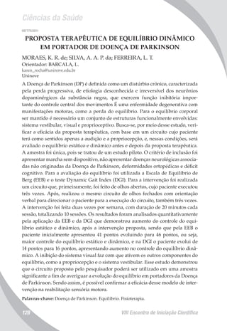 Ciências da Saúde
VIII Encontro de Iniciação Científica128
007775/2011
PROPOSTA TERAPÊUTICA DE EQUILÍBRIO DINÂMICO
EM PORTADOR DE DOENÇA DE PARKINSON
MORAES, K. R. de; SILVA, A. A. P. da; FERREIRA, L. T.
Orientador: BARCALA, L.
karen_rocha@uninove.edu.br
Uninove
A Doença de Parkinson (DP) é definida como um distúrbio crónico, caracterizada
pela perda progressiva, de etiologia desconhecida e irreversível dos neurônios
dopaminérgicos da substância negra, que exercem função inibitória impor-
tante do controle central dos movimentos É uma enfermidade degenerativa com
manifestações motoras, como a perda do equilíbrio. Para o equilíbrio corporal
ser mantido é necessário um conjunto de estruturas funcionalmente envolvidas:
sistema vestibular, visual e proprioceptivo. Busca-se, por meio desse estudo, veri-
ficar a eficácia da proposta terapêutica, com base em um circuito cujo paciente
terá como sentidos apenas a audição e a propriocepção, e, nessas condições, será
avaliado o equilíbrio estático e dinâmico antes e depois da proposta terapêutica.
A amostra foi única, pois se tratou de um estudo piloto. O critério de inclusão foi
apresentar marcha sem dispositivo, não apresentar doenças neurológicas associa-
das não originadas da Doença de Parkinson, deformidades ortopédicas e déficit
cognitivo. Para a avaliação do equilíbrio foi utilizada a Escala de Equilíbrio de
Berg (EEB) e o teste Dynamic Gait Index (DGI). Para a intervenção foi realizada
um circuito que, primeiramente, foi feito de olhos abertos, cujo paciente executou
três vezes. Após, realizou o mesmo circuito de olhos fechados com orientação
verbal para direcionar o paciente para a execução do circuito, também três vezes.
A intervenção foi feita duas vezes por semana, com duração de 20 minutos cada
sessão, totalizando 10 sessões. Os resultados foram analisados quantitativamente
pela aplicação da EEB e da DGI que demonstrou aumento do controle do equi-
líbrio estático e dinâmico, após a intervenção proposta, sendo que pela EEB o
paciente inicialmente apresentou 41 pontos evoluindo para 46 pontos, ou seja,
maior controle do equilíbrio estático e dinâmico, e na DGI o paciente evolui de
14 pontos para 16 pontos, apresentando aumento no controle do equilíbrio dinâ-
mico. A inibição do sistema visual faz com que ativem os outros componentes do
equilíbrio, como a propriocepção e o sistema vestibular. Esse estudo demonstrou
que o circuito proposto pelo pesquisador poderá ser utilizado em uma amostra
significante a fim de averiguar a evolução do equilíbrio em portadores da Doença
de Parkinson. Sendo assim, é possível confirmar a eficácia desse modelo de inter-
venção na reabilitação sensória motora.
Palavras-chave: Doença de Parkinson. Equilíbrio. Fisioterapia.
 