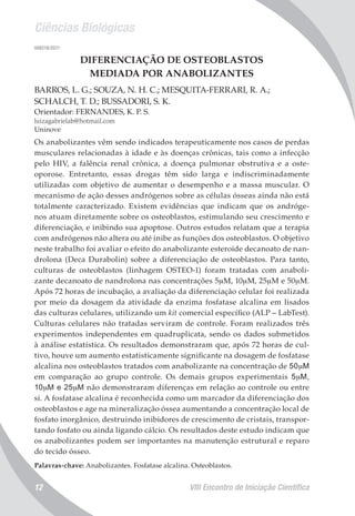 Ciências Biológicas
VIII Encontro de Iniciação Científica12
008218/2011
DIFERENCIAÇÃO DE OSTEOBLASTOS
MEDIADA POR ANABOLIZANTES
BARROS, L. G.; SOUZA, N. H. C.; MESQUITA-FERRARI, R. A.;
SCHALCH, T. D.; BUSSADORI, S. K.
Orientador: FERNANDES, K. P. S.
luizagabrielab@hotmail.com
Uninove
Os anabolizantes vêm sendo indicados terapeuticamente nos casos de perdas
musculares relacionadas à idade e às doenças crônicas, tais como a infecção
pelo HIV, a falência renal crônica, a doença pulmonar obstrutiva e a oste-
oporose. Entretanto, essas drogas têm sido larga e indiscriminadamente
utilizadas com objetivo de aumentar o desempenho e a massa muscular. O
mecanismo de ação desses andrógenos sobre as células ósseas ainda não está
totalmente caracterizado. Existem evidências que indicam que os andróge-
nos atuam diretamente sobre os osteoblastos, estimulando seu crescimento e
diferenciação, e inibindo sua apoptose. Outros estudos relatam que a terapia
com andrógenos não altera ou até inibe as funções dos osteoblastos. O objetivo
neste trabalho foi avaliar o efeito do anabolizante esteroide decanoato de nan-
drolona (Deca Durabolin) sobre a diferenciação de osteoblastos. Para tanto,
culturas de osteoblastos (linhagem OSTEO-1) foram tratadas com anaboli-
zante decanoato de nandrolona nas concentrações 5mM, 10mM, 25mM e 50mM.
Após 72 horas de incubação, a avaliação da diferenciação celular foi realizada
por meio da dosagem da atividade da enzima fosfatase alcalina em lisados
das culturas celulares, utilizando um kit comercial específico (ALP – LabTest).
Culturas celulares não tratadas serviram de controle. Foram realizados três
experimentos independentes em quadruplicata, sendo os dados submetidos
à análise estatística. Os resultados demonstraram que, após 72 horas de cul-
tivo, houve um aumento estatisticamente significante na dosagem de fosfatase
alcalina nos osteoblastos tratados com anabolizante na concentração de 50mM
em comparação ao grupo controle. Os demais grupos experimentais 5mM,
10mM e 25mM não demonstraram diferenças em relação ao controle ou entre
si. A fosfatase alcalina é reconhecida como um marcador da diferenciação dos
osteoblastos e age na mineralização óssea aumentando a concentração local de
fosfato inorgânico, destruindo inibidores de crescimento de cristais, transpor-
tando fosfato ou ainda ligando cálcio. Os resultados deste estudo indicam que
os anabolizantes podem ser importantes na manutenção estrutural e reparo
do tecido ósseo.
Palavras-chave: Anabolizantes. Fosfatase alcalina. Osteoblastos.
 