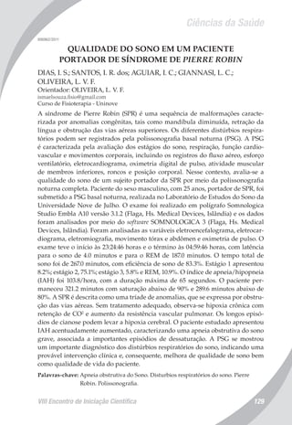 Ciências da Saúde
VIII Encontro de Iniciação Científica 129
006962/2011
QUALIDADE DO SONO EM UM PACIENTE
PORTADOR DE SÍNDROME DE PIERRE ROBIN
DIAS, I. S.; SANTOS, I. R. dos; AGUIAR, I. C.; GIANNASI, L. C.;
OLIVEIRA, L. V. F.
Orientador: OLIVEIRA, L. V. F.
ismaelsouza.fisio@gmail.com
Curso de Fisioterapia - Uninove
A síndrome de Pierre Robin (SPR) é uma sequência de malformações caracte-
rizada por anomalias congênitas, tais como mandíbula diminuída, retração da
língua e obstrução das vias aéreas superiores. Os diferentes distúrbios respira-
tórios podem ser registrados pela polissonografia basal noturna (PSG). A PSG
é caracterizada pela avaliação dos estágios do sono, respiração, função cardio-
vascular e movimentos corporais, incluindo os registros do fluxo aéreo, esforço
ventilatório, eletrocardiograma, oximetria digital de pulso, atividade muscular
de membros inferiores, roncos e posição corporal. Nesse contexto, avalia-se a
qualidade do sono de um sujeito portador da SPR por meio da polissonografia
noturna completa. Paciente do sexo masculino, com 25 anos, portador de SPR, foi
submetido a PSG basal noturna, realizada no Laboratório de Estudos do Sono da
Universidade Nove de Julho. O exame foi realizado em polígrafo Somnologica
Studio Embla A10 versão 3.1.2 (Flaga, Hs. Medical Devices, Islândia) e os dados
foram analisados por meio do software SOMNOLOGICA 3 (Flaga, Hs. Medical
Devices, Islândia). Foram analisadas as variáveis eletroencefalograma, eletrocar-
diograma, eletromiografia, movimento tórax e abdômen e oximetria de pulso. O
exame teve o início às 23:24:46 horas e o término às 04:59:46 horas, com latência
para o sono de 4.0 minutos e para o REM de 187.0 minutos. O tempo total de
sono foi de 267.0 minutos, com eficiência de sono de 83.3%. Estágio 1 apresentou
8.2%; estágio 2, 75.1%; estágio 3, 5.8% e REM, 10.9%. O índice de apneia/hipopneia
(IAH) foi 103.8/hora, com a duração máxima de 65 segundos. O paciente per-
maneceu 321.2 minutos com saturação abaixo de 90% e 289.6 minutos abaixo de
80%. A SPR é descrita como uma tríade de anomalias, que se expressa por obstru-
ção das vias aéreas. Sem tratamento adequado, observa-se hipoxia crônica com
retenção de CO2
e aumento da resistência vascular pulmonar. Os longos episó-
dios de cianose podem levar a hipoxia cerebral. O paciente estudado apresentou
IAH acentuadamente aumentado, caracterizando uma apneia obstrutiva do sono
grave, associada a importantes episódios de dessaturação. A PSG se mostrou
um importante diagnóstico dos distúrbios respiratórios do sono, indicando uma
provável intervenção clínica e, consequente, melhora de qualidade de sono bem
como qualidade de vida do paciente.
Palavras-chave: Apneia obstrutiva do Sono. Disturbios respiratórios do sono. Pierre
Robin. Polissonografia.
 