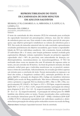 Ciências da Saúde
VIII Encontro de Iniciação Científica130
007666/2011
REPRODUTIBILIDADE DO TESTE
DE CAMINHADA DE DOIS MINUTOS
EM ADULTOS SAUDÁVEIS
SELMAN, J. P. R.; CAMARGO, A. A.; MIRANDA, E. F.; LEITE, G. S.;
LANZA, F. C.
Orientador: DAL CORSO, S.
jessycapachir_selman@hotmail.com
Uninove
O teste da caminhada de dois minutos (TC2) foi retomado para avaliação
da capacidade funcional em pneumopatas crônicos, mas não há valores
de referência para seu uso. Esse estudo é uma análise parcial de uma pes-
quisa cujo objetivo principal é estabelecer os valores de referência para o
TC2. Em razão do tamanho amostral não ter sido concluído, apresentamos
resultados preliminares do objetivo secundário, que é testar a reprodutibi-
lidade do TC2 em indivíduos saudáveis. Até o momento, foram avaliados
23 indivíduos (56 ± 11 anos), com função pulmonar normal avaliada pela
espirometria (Relação volume expiratório forçado no primeiro segundo/
capacidade vital > 80% do previsto), sem antecedentes de doenças car-
diorrespiratórias, neuromusculares ou musculoesqueléticas. O TC2 foi
realizado duas vezes no mesmo dia com 30 minutos de repouso entre os
testes, em um corredor de 30 metros. Ao final do primeiro minuto, foi dado
estímulo verbal para que o indivíduo mantivesse ou, se possível, aumen-
tasse o ritmo da caminhada. Adicionalmente, foi avisado que faltava apenas
um minuto para a conclusão do teste. Foram mensuradas no repouso e ao
final dos testes, a frequência cardíaca (FC), saturação periférica de oxi-
gênio (SpO2) e sensação de dispneia (D) e fadiga em membros inferiores
(MMII) pela escala de Borg modificada. Não houve diferença significante
entre o primeiro e segundo TC2 na distância (188 ± 38m vs 188 ± 35m, res-
pectivamente), FC (114,43 ± 16,1 bpm vs 113,1 ± 25,9 bpm, respectivamente),
SpO2 (95,7 ± 1,8 % vs 94,3 ± 4,6%, respectivamente) e percepção do esforço
para dispneia [1 (0,5 - 3) e 1 (0 - 2), respectivamente] e fadiga nas pernas [1
(0 - 3) e 1 (1 - 2), respectivamente] . A percepção do esforço para D e MMII
também não diferiu entre os testes. Foram encontrados altos coeficientes
de correlação intraclasse para FC [0,86 (0,67 - 0,94)] e distância [0,94 (0,87
e 0,98)]. O TC2 é altamente reprodutível em indivíduos saudáveis e deter-
mina baixa percepção de esforço pelos reduzidos escores na escala de Borg.
Palavras-chave: Avaliação. Capacidade funcional. Teste da caminhada.
 
