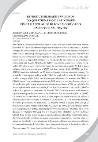 Ciências da Saúde
VIII Encontro de Iniciação Científica 131
007377/2011
REPRODUTIBILIDADE E VALIDADE
DO QUESTIONÁRIO DE ATIVIDADE
FÍSICA HABITUAL DE BAECKE MODIFICADO
EM IDOSOS SAUDÁVEIS
BOLDORINI, J. C.; SOUZA, L. M. de; MALAGUTI, C.
Orientador: DAL CORSO, S.
jack_boldorini@hotmail.com
Uninove
Atualmente, é bem estabelecido que a atividade física contribui com efeitos
positivos na saúde e na manutenção de uma elevada qualidade de vida. A men-
suração da atividade física por meio dos questionários é um método adequado
para avaliar grandes populações, pois a aplicação desses recursos tem relativo
baixo custo e consomem pouco tempo na sua administração. Esse estudo obje-
tivou avaliar a reprodutibilidade e a validade do questionário de atividade
física habitual, Baecke Modificado (QBM) em idosos saudáveis. Foram recru-
tados 107 idosos, aparentemente livres de doenças, dos quais 90 deles, após
triagem inicial, responderam o QBM em duas visitas teste (QBM1) e re-teste
(QBM2), com um intervalo de 15 dias, aplicado pelo mesmo observador. Na
segunda visita, após a aplicação do QBM, foi realizado o teste de Shuttle para
avaliar a capacidade física dos idosos participantes. Os escores do QBM1 e
QBM2 foram comparados pelo teste de Wilcoxon, e a análise de concordância
foi realizada pelo coeficiente de correlação intraclasse (CCI). A validade foi
testada pelo coeficiente de correlação de Spearman entre o escore do QBM2 e
a distância percorrida no teste de Shuttle. Não foram observadas diferenças
significantes quando comparadas as medianas dos escores do QBM1 e QBM2.
Os domínios de atividade de vida diária, esporte e lazer mostraram elevada
concordância entre o teste e re-teste (CCI: 0,76; 0,77 e 0,79, respectivamente,
p ≤ 0,001 para todos os domínios). Da mesma forma, o escore total do QBM
mostrou excelente reprodutibilidade (CCI: 0,76, p≤ 0,001). Foram obtidas corre-
lações significantes entre a distância percorrida no teste de Shuttle e os escores
de lazer (r = 0,20; p ≤ 0,05), esporte (r = 0,43; p ≤ 0,05) e total (r = 0,53; p ≤ 0,05) do
QBM2. Esse estudo mostrou que o questionário de atividade física habitual de
Baecke modificado constitui-se numa ferramenta reprodutível e válida para ser
usada na avaliação e reavaliação de intervenções físicas em idosos saudáveis,
bem como foi capaz de identificar dois grupos de idosos: sedentários e ativos.
Palavras-chave: Atividade física. Avaliação. Idosos. Questionário.
 