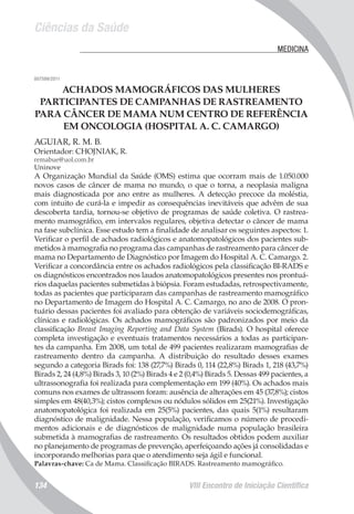 Ciências da Saúde
VIII Encontro de Iniciação Científica134
	 MEDICINA
007599/2011
ACHADOS MAMOGRÁFICOS DAS MULHERES
PARTICIPANTES DE CAMPANHAS DE RASTREAMENTO
PARA CÂNCER DE MAMA NUM CENTRO DE REFERÊNCIA
EM ONCOLOGIA (HOSPITAL A. C. CAMARGO)
AGUIAR, R. M. B.
Orientador: CHOJNIAK, R.
remabue@uol.com.br
Uninove
A Organização Mundial da Saúde (OMS) estima que ocorram mais de 1.050.000
novos casos de câncer de mama no mundo, o que o torna, a neoplasia maligna
mais diagnosticada por ano entre as mulheres. A detecção precoce da moléstia,
com intuito de curá-la e impedir as consequências inevitáveis que advêm de sua
descoberta tardia, tornou-se objetivo de programas de saúde coletiva. O rastrea-
mento mamográfico, em intervalos regulares, objetiva detectar o câncer de mama
na fase subclínica. Esse estudo tem a finalidade de analisar os seguintes aspectos: 1.
Verificar o perfil de achados radiológicos e anatomopatológicos dos pacientes sub-
metidos à mamografia no programa das campanhas de rastreamento para câncer de
mama no Departamento de Diagnóstico por Imagem do Hospital A. C. Camargo. 2.
Verificar a concordância entre os achados radiológicos pela classificação BI-RADS e
os diagnósticos encontrados nos laudos anatomopatológicos presentes nos prontuá-
rios daquelas pacientes submetidas à biópsia. Foram estudadas, retrospectivamente,
todas as pacientes que participaram das campanhas de rastreamento mamográfico
no Departamento de Imagem do Hospital A. C. Camargo, no ano de 2008. O pron-
tuário dessas pacientes foi avaliado para obtenção de variáveis sociodemográficas,
clínicas e radiológicas. Os achados mamográficos são padronizados por meio da
classificação Breast Imaging Reporting and Data System (Birads). O hospital oferece
completa investigação e eventuais tratamentos necessários a todas as participan-
tes da campanha. Em 2008, um total de 499 pacientes realizaram mamografias de
rastreamento dentro da campanha. A distribuição do resultado desses exames
segundo a categoria Birads foi: 138 (27,7%) Birads 0, 114 (22,8%) Birads 1, 218 (43,7%)
Birads 2, 24 (4,8%) Birads 3, 10 (2%) Birads 4 e 2 (0,4%) Birads 5. Dessas 499 pacientes, a
ultrassonografia foi realizada para complementação em 199 (40%). Os achados mais
comuns nos exames de ultrassom foram: ausência de alterações em 45 (37,8%); cistos
simples em 48(40,3%); cistos complexos ou nódulos sólidos em 25(21%). Investigação
anatomopatológica foi realizada em 25(5%) pacientes, das quais 5(1%) resultaram
diagnóstico de malignidade. Nessa população, verificamos o número de procedi-
mentos adicionais e de diagnósticos de malignidade numa população brasileira
submetida à mamografias de rastreamento. Os resultados obtidos podem auxiliar
no planejamento de programas de prevenção, aperfeiçoando ações já consolidadas e
incorporando melhorias para que o atendimento seja ágil e funcional.
Palavras-chave: Ca de Mama. Classificação BIRADS. Rastreamento mamográfico.
 