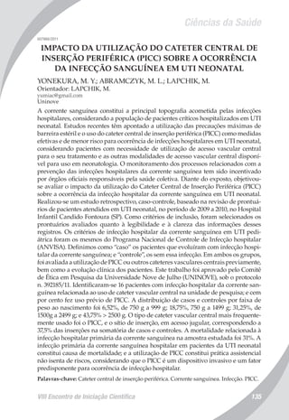 Ciências da Saúde
VIII Encontro de Iniciação Científica 135
007966/2011
IMPACTO DA UTILIZAÇÃO DO CATETER CENTRAL DE
INSERÇÃO PERIFÉRICA (PICC) SOBRE A OCORRÊNCIA
DA INFECÇÃO SANGUÍNEA EM UTI NEONATAL
YONEKURA, M. Y.; ABRAMCZYK, M. L.; LAPCHIK, M.
Orientador: LAPCHIK, M.
yumiac@gmail.com
Uninove
A corrente sanguínea constitui a principal topografia acometida pelas infecções
hospitalares, considerando a população de pacientes críticos hospitalizados em UTI
neonatal. Estudos recentes têm apontado a utilização das precauções máximas de
barreira estéril e o uso do cateter central de inserção periférica (PICC) como medidas
efetivas e de menor risco para ocorrência de infecções hospitalares em UTI neonatal,
considerando pacientes com necessidade de utilização de acesso vascular central
para o seu tratamento e as outras modalidades de acesso vascular central disponí-
vel para uso em neonatologia. O monitoramento dos processos relacionados com a
prevenção das infecções hospitalares da corrente sanguínea tem sido incentivado
por órgãos oficiais responsáveis pela saúde coletiva. Diante do exposto, objetivou-
se avaliar o impacto da utilização do Cateter Central de Inserção Periférica (PICC)
sobre a ocorrência da infecção hospitalar da corrente sanguínea em UTI neonatal.
Realizou-se um estudo retrospectivo, caso-controle, baseado na revisão de prontuá-
rios de pacientes atendidos em UTI neonatal, no período de 2009 a 2010, no Hospital
Infantil Candido Fontoura (SP). Como critérios de inclusão, foram selecionados os
prontuários avaliados quanto à legibilidade e à clareza das informações desses
registros. Os critérios de infecção hospitalar da corrente sanguínea em UTI pedi-
átrica foram os mesmos do Programa Nacional de Controle de Infecção hospitalar
(ANVISA). Definimos como “caso” os pacientes que evoluíram com infecção hospi-
talar da corrente sanguínea; e “controle”, os sem essa infecção. Em ambos os grupos,
foi avaliada a utilização de PICC ou outros cateteres vasculares centrais previamente,
bem como a evolução clínica dos pacientes. Este trabalho foi aprovado pelo Comitê
de Ética em Pesquisa da Universidade Nove de Julho (UNINOVE), sob o protocolo
n. 392185/11. Identificaram-se 16 pacientes com infecção hospitalar da corrente san-
guínea relacionada ao uso de cateter vascular central na unidade de pesquisa; e cem
por cento fez uso prévio de PICC. A distribuição de casos e controles por faixa de
peso ao nascimento foi 6,52%, de 750 g a 999 g; 18,75%, 750 g a 1499 g; 31,25%, de
1500g a 2499 g; e 43,75% > 2500 g. O tipo de cateter vascular central mais frequente-
mente usado foi o PICC, e o sítio de inserção, em acesso jugular, correspondendo a
37,5% das inserções na somatória de casos e controles. A mortalidade relacionada à
infecção hospitalar primária da corrente sanguínea na amostra estudada foi 31%. A
infecção primária da corrente sanguínea hospitalar em pacientes da UTI neonatal
constitui causa de mortalidade; e a utilização de PICC constitui prática assistencial
não isenta de riscos, considerando que o PICC é um dispositivo invasivo e um fator
predisponente para ocorrência de infecção hospitalar.
Palavras-chave: Cateter central de inserção periférica. Corrente sanguinea. Infecção. PICC.
 