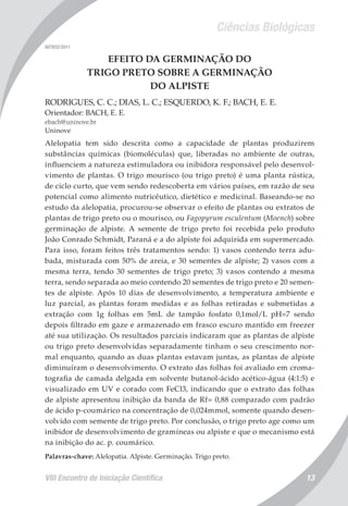 Ciências Biológicas
VIII Encontro de Iniciação Científica 13
007832/2011
EFEITO DA GERMINAÇÃO DO
TRIGO PRETO SOBRE A GERMINAÇÃO
DO ALPISTE
RODRIGUES, C. C.; DIAS, L. C.; ESQUERDO, K. F.; BACH, E. E.
Orientador: BACH, E. E.
ebach@uninove.br
Uninove
Alelopatia tem sido descrita como a capacidade de plantas produzirem
substâncias químicas (biomoléculas) que, liberadas no ambiente de outras,
influenciem a natureza estimuladora ou inibidora responsável pelo desenvol-
vimento de plantas. O trigo mourisco (ou trigo preto) é uma planta rústica,
de ciclo curto, que vem sendo redescoberta em vários países, em razão de seu
potencial como alimento nutricêutico, dietético e medicinal. Baseando-se no
estudo da alelopatia, procurou-se observar o efeito de plantas ou extratos de
plantas de trigo preto ou o mourisco, ou Fagopyrum esculentum (Moench) sobre
germinação de alpiste. A semente de trigo preto foi recebida pelo produto
João Conrado Schmidt, Paraná e a do alpiste foi adquirida em supermercado.
Para isso, foram feitos três tratamentos sendo: 1) vasos contendo terra adu-
bada, misturada com 50% de areia, e 30 sementes de alpiste; 2) vasos com a
mesma terra, tendo 30 sementes de trigo preto; 3) vasos contendo a mesma
terra, sendo separada ao meio contendo 20 sementes de trigo preto e 20 semen-
tes de alpiste. Após 10 dias de desenvolvimento, a temperatura ambiente e
luz parcial, as plantas foram medidas e as folhas retiradas e submetidas a
extração com 1g folhas em 5mL de tampão fosfato 0,1mol/L pH=7 sendo
depois filtrado em gaze e armazenado em frasco escuro mantido em freezer
até sua utilização. Os resultados parciais indicaram que as plantas de alpiste
ou trigo preto desenvolvidas separadamente tinham o seu crescimento nor-
mal enquanto, quando as duas plantas estavam juntas, as plantas de alpiste
diminuíram o desenvolvimento. O extrato das folhas foi avaliado em croma-
tografia de camada delgada em solvente butanol-ácido acético-água (4:1:5) e
visualizado em UV e corado com FeCl3, indicando que o extrato das folhas
de alpiste apresentou inibição da banda de Rf= 0,88 comparado com padrão
de ácido p-coumárico na concentração de 0,024mmol, somente quando desen-
volvido com semente de trigo preto. Por conclusão, o trigo preto age como um
inibidor de desenvolvimento de gramíneas ou alpiste e que o mecanismo está
na inibição do ac. p. coumárico.
Palavras-chave: Alelopatia. Alpiste. Germinação. Trigo preto.
 