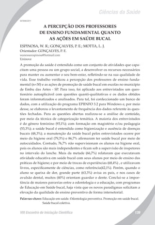 Ciências da Saúde
VIII Encontro de Iniciação Científica 139
007698/2011
A PERCEPÇÃO DOS PROFESSORES
DE ENSINO FUNDAMENTAL QUANTO
AS AÇÕES EM SAÚDE BUCAL
ESPINOSA, W. R.; GONÇALVES, P. E.; MOTTA, L. J.
Orientador: GONÇALVES, P. E.
wanessarespinosa@hotmail.com
Uninove
A promoção da saúde é entendida como um conjunto de atividades que capa-
citam uma pessoa ou um grupo social, a desenvolver os recursos necessários
para manter ou aumentar o seu bem-estar, refletindo-se na sua qualidade de
vida. Esse trabalho verificou a percepção dos professores de ensino funda-
mental (n=30) e as ações de promoção de saúde bucal em escolas no município
de Embu das Artes - SP. Para isso, foi aplicado aos entrevistados um ques-
tionário autoaplicável com questões quanti-qualitativas e os dados obtidos
foram informatizados e analisados. Para tal, foi confeccionado um banco de
dados, com a utilização do programa EPIINFO 3.2 para Windows e, por meio
desse, se elaborou o levantamento de frequência dos dados referente às ques-
tões fechadas. Para as questões abertas realizou-se a análise de conteúdo,
por meio da técnica de categorização temática. A maioria dos entrevistados
é do gênero feminino (93,1%); com formação em magistério e/ou pedagogia
(53,3%); a saúde bucal é entendida como higienização e ausência de doenças
bucais (48,3%); a manutenção da saúde bucal pelos entrevistados ocorre por
meio da higiene oral (79,3%) e 86,7% afirmaram ter saúde bucal por meio de
autocuidados. Contudo, 76,7% não supervisionam os alunos na higiene oral,
pois os alunos são mais independentes e ficam sob a supervisão de inspetores
no intervalo do lanche. Mais da metade (66,7%) relataram que executavam
atividade educativa em saúde bucal com seus alunos por meio de ensino das
práticas de higiene; e por meio de trocas de experiências (68,4%) , e utilizavam
livros, especificamente de ciências, como referência(42,1%). Porém, quando o
aluno se queixa de dor, grande parte (63,3%) avisa os pais, e nos casos de
avulsão dental, muitos (40%) orientam guardar o dente. Conclui-se a impor-
tância de maiores parcerias entre a odontologia e a educação, com programas
de Educação em Saúde bucal, haja vista que os novos paradigmas solicitam a
elevação da qualidade de ensino preventivo de forma intersetorial.
Palavras-chave: Educação em saúde. Odontologia preventiva. Promoção em saúde bucal.
Saúde bucal coletiva.
 