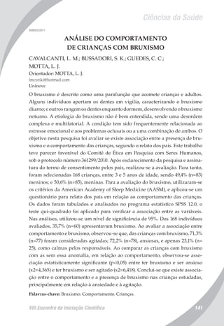 Ciências da Saúde
VIII Encontro de Iniciação Científica 141
008003/2011
ANÁLISE DO COMPORTAMENTO
DE CRIANÇAS COM BRUXISMO
CAVALCANTI, L. M.; BUSSADORI, S. K.; GUEDES, C. C.;
MOTTA, L. J.
Orientador: MOTTA, L. J.
lmcuriki@hotmail.com
Uninove
O bruxismo é descrito como uma parafunção que acomete crianças e adultos.
Alguns indivíduos apertam os dentes em vigília, caracterizando o bruxismo
diurno; e outros rangem os dentes enquanto dormem, desenvolvendo o bruxismo
noturno. A etiologia do bruxismo não é bem entendida, sendo uma desordem
complexa e multifatorial. A condição tem sido frequentemente relacionada ao
estresse emocional e aos problemas oclusais ou a uma combinação de ambos. O
objetivo nesta pesquisa foi avaliar se existe associação entre a presença de bru-
xismo e o comportamento das crianças, segundo o relato dos pais. Este trabalho
teve parecer favorável do Comitê de Ética em Pesquisa com Seres Humanos,
sob o protocolo número 361299/2010. Após esclarecimento da pesquisa e assina-
tura do termo de consentimento pelos pais, realizou-se a avaliação. Para tanto,
foram selecionadas 168 crianças, entre 3 e 5 anos de idade, sendo 49,4% (n=83)
meninos; e 50,6% (n=85), meninas. Para a avaliação do bruxismo, utilizaram-se
os critérios da American Academy of Sleep Medicine (AASM), e aplicou-se um
questionário para relato dos pais em relação ao comportamento das crianças.
Os dados foram tabulados e analisados no programa estatístico SPSS 12.0, o
teste qui-quadrado foi aplicado para verificar a associação entre as variáveis.
Nas análises, utilizou-se um nível de significância de 95%. Dos 168 indivíduos
avaliados, 35,7% (n=60) apresentavam bruxismo. Ao avaliar a associação entre
comportamento e bruxismo, observou-se que, das crianças com bruxismo, 71,3%
(n=77) foram consideradas agitadas; 72,2% (n=78), ansiosas, e apenas 23,1% (n=
25), como calmas pelos responsáveis. Ao comparar as crianças com bruxismo
com as sem essa anomalia, em relação ao comportamento, observou-se asso-
ciação estatisticamente significante (p<0,05) entre ter bruxismo e ser ansioso
(x2=4,365) e ter bruxismo e ser agitado (x2=6,418). Conclui-se que existe associa-
ção entre o comportamento e a presença de bruxismo nas crianças estudadas,
principalmente em relação à ansiedade e à agitação.
Palavras-chave: Bruxismo. Comportamento. Crianças.
 