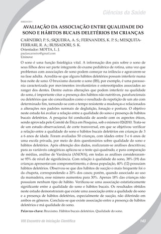 Ciências da Saúde
VIII Encontro de Iniciação Científica 143
008034/2011
AVALIAÇÃO DA ASSOCIAÇÃO ENTRE QUALIDADE DO
SONO E HÁBITOS BUCAIS DELETÉRIOS EM CRIANÇAS
CARNEIRO, P. S.; SIQUEIRA, A. S.; FERNANDES, K. P. S.; MESQUITA-
FERRARI, R. A.; BUSSADORI, S. K.
Orientador: MOTTA, L. J.
paulascarneiro@gmail.com
Uninove
O sono é uma função fisiológica vital. A informação dos pais sobre o sono de
seus filhos deve ser parte integrante do exame pediátrico de rotina, uma vez que
problemas com associações de sono podem começar na infância e agravarem-se
na fase adulta. Acredita-se que alguns hábitos deletérios possam interferir numa
boa noite de sono. O bruxismo durante o sono (BS), por exemplo, é uma parasso-
nia caracterizada por movimentos involuntários e estereotipados associados ao
ranger dos dentes. Dentre outras alterações que podem interferir na qualidade
do sono, é importante citar a presença dos hábitos não nutritivos, parafuncionais
ou deletérios que são conceituados como o resultado da repetição de um ato com
determinado fim, tornando-se com o tempo resistente a mudanças e relacionados
a alterações nos padrões normais de deglutição, fonação e postura. O objetivo
neste estudo foi avaliar a relação entre a qualidade do sono e presença de hábitos
bucais deletérios. A pesquisa foi conduzida de acordo com os aspectos éticos,
sendo aprovada pelo Comitê de Ética em Pesquisa, sob o número 0262010. Trata-se
de um estudo observacional, de corte transversal, em que se objetivou verificar
a relação entre a qualidade do sono e hábitos bucais deletérios em crianças de 3
a 6 anos de idade. Foram avaliadas 50 crianças, com idades entre 3 e 6 anos de
uma escola privada, por meio de dois questionários sobre qualidade do sono e
hábitos deletérios. Após obtenção dos dados, realizaram-se análises descritivas;
para as variáveis categóricas aplicou-se o teste qui-quadrado, e para comparação
de médias, análise de Variância (ANOVA), em todas as análises consideraram-
se 95% de nível de significância. Com relação à qualidade do sono, 38% (19) das
crianças apresentavam comprometimento, e dessa população, 40% (12) possuíam
hábitos deletérios. Observou-se que dos hábitos de sucção o mais frequente foi o
da chupeta, correspondendo a 20% dos casos; porém, quando associado ao uso
da mamadeira, esse número aumentou para 30%. Apenas 18% das crianças não
possuíam nenhum tipo de hábito. Verificou-se uma associação estatisticamente
significante entre a qualidade do sono e hábitos bucais. Os resultados obtidos
neste estudo demonstraram que existe uma associação entre a qualidade do sono
e a presença de hábitos deletérios, especialmente de sucção, não diferindo em
ambos os gêneros. Concluiu-se que existe associação entre a presença de hábitos
deletérios e má qualidade do sono.
Palavras-chave: Bruxismo. Hábitos bucais deletérios. Qualidade do sono.
 