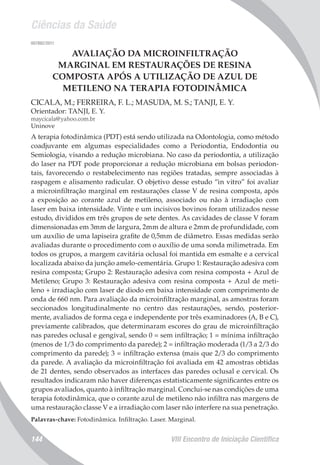 Ciências da Saúde
VIII Encontro de Iniciação Científica144
007892/2011
AVALIAÇÃO DA MICROINFILTRAÇÃO
MARGINAL EM RESTAURAÇÕES DE RESINA
COMPOSTA APÓS A UTILIZAÇÃO DE AZUL DE
METILENO NA TERAPIA FOTODINÂMICA
CICALA, M.; FERREIRA, F. L.; MASUDA, M. S.; TANJI, E. Y.
Orientador: TANJI, E. Y.
maycicala@yahoo.com.br
Uninove
A terapia fotodinâmica (PDT) está sendo utilizada na Odontologia, como método
coadjuvante em algumas especialidades como a Periodontia, Endodontia ou
Semiologia, visando a redução microbiana. No caso da periodontia, a utilização
do laser na PDT pode proporcionar a redução microbiana em bolsas periodon-
tais, favorecendo o restabelecimento nas regiões tratadas, sempre associadas à
raspagem e alisamento radicular. O objetivo desse estudo “in vitro” foi avaliar
a microinfiltração marginal em restaurações classe V de resina composta, após
a exposição ao corante azul de metileno, associado ou não à irradiação com
laser em baixa intensidade. Vinte e um incisivos bovinos foram utilizados nesse
estudo, divididos em três grupos de sete dentes. As cavidades de classe V foram
dimensionadas em 3mm de largura, 2mm de altura e 2mm de profundidade, com
um auxílio de uma lapiseira grafite de 0,5mm de diâmetro. Essas medidas serão
avaliadas durante o procedimento com o auxílio de uma sonda milimetrada. Em
todos os grupos, a margem cavitária oclusal foi mantida em esmalte e a cervical
localizada abaixo da junção amelo-cementária. Grupo 1: Restauração adesiva com
resina composta; Grupo 2: Restauração adesiva com resina composta + Azul de
Metileno; Grupo 3: Restauração adesiva com resina composta + Azul de meti-
leno + irradiação com laser de diodo em baixa intensidade com comprimento de
onda de 660 nm. Para avaliação da microinfiltração marginal, as amostras foram
seccionados longitudinalmente no centro das restaurações, sendo, posterior-
mente, avaliados de forma cega e independente por três examinadores (A, B e C),
previamente calibrados, que determinaram escores do grau de microinfiltração
nas paredes oclusal e gengival, sendo 0 = sem infiltração; 1 = mínima infiltração
(menos de 1/3 do comprimento da parede); 2 = infiltração moderada (1/3 a 2/3 do
comprimento da parede); 3 = infiltração extensa (mais que 2/3 do comprimento
da parede. A avaliação da microinfiltração foi avaliada em 42 amostras obtidas
de 21 dentes, sendo observados as interfaces das paredes oclusal e cervical. Os
resultados indicaram não haver diferenças estatisticamente significantes entre os
grupos avaliados, quanto à infiltração marginal. Conclui-se nas condições de uma
terapia fotodinâmica, que o corante azul de metileno não infiltra nas margens de
uma restauração classe V e a irradiação com laser não interfere na sua penetração.
Palavras-chave: Fotodinâmica. Infiltração. Laser. Marginal.
 