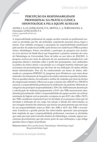 Ciências da Saúde
VIII Encontro de Iniciação Científica 147
007701/2011
PERCEPÇÃO DA RESPONSABILIDADE
PROFISSIONAL NA PRÁTICA CLÍNICA
ODONTOLÓGICA PELA EQUIPE AUXILIAR
ALVES, I. A. O.; GONÇALVES, P. E.; MOTTA, L. J.; TORTAMANO, A.
Orientador: GONÇALVES, P. E.
isadora_augusta@hotmail.com
Uninove
A responsabilidade profissional da equipe auxiliar consiste no profissional exe-
cutar as atividades que lhe são atribuídas, respeitando preceitos éticos, legais e
morais. Esse trabalho averiguou a percepção da responsabilidade profissional
pelo auxiliar de saúde bucal (ASB) e pelo técnico em saúde bucal (TSB) na prática
clínica odontológica. Foram convidados a participar da pesquisa cem auxilia-
res e/ou técnicos de Saúde Bucal que frequentam o primeiro semestre do curso
de Odontologia na Universidade Nove de Julho no ano letivo de 2010/2011. A
pesquisa ocorreu por meio de aplicação de um questionário autoaplicável, com
perguntas abertas e fechadas sobre o perfil dos participantes, suas atribuições
na prática da clínica diária e sua posição se o cirurgião-dentista ordenasse que
executasse um procedimento que não fosse de sua atribuição. Os dados obtidos
foram informatizados. Para tal, foi confeccionado um banco de dados, utili-
zando-se o programa EPIINFO 3.2, programa para Windowns e por meio desse
realizado o levantamento de frequência dos dados referente às questões fechadas.
Para as questões abertas, foi realizada a análise de conteúdo, por meio da técnica
de categorização temática. Observou-se que a maioria dos ASB (67%) e TSB (65%)
associou a responsabilidade profissional às atribuições da profissão. Referente às
categorias das principais responsabilidades, 57,9% dos ASB relataram desinfecção
e esterilização de materiais/equipamentos e 61,9% dos TSBs mencionaram aten-
dimento/procedimento. Sobre a responsabilidade da equipe auxiliar em realizar
orientação de higiene oral ao paciente, averiguou-se que 69,2% dos ASBs e 90,5%
dos TSBs consideram responsável por tal atividade, já as pesquisas citam que tal
atividade é atribuição do seu cargo. Em relação à atitude dos entrevistados, se
um cirurgião-dentista lhe ordenasse que fizesse um procedimento que não fosse
da sua responsabilidade, notou-se 28,6% dos ASBs e 14,3% dos TSBs o executa-
riam. Conclui-se a grande parcela das entrevistadas apresenta uma percepção
bem ampliada do que é responsabilidade profissional, executam as atividades
que estão previstas pelo Conselho Federal de Odontologia, contudo, alguns exe-
cutariam procedimentos que não fazem parte de suas atribuições, o que inflige
questões éticas e legais da profissão.
Palavras-chave: Ética profissional. Odontologia. Odontologia legal.
Responsabilidade legal.
 