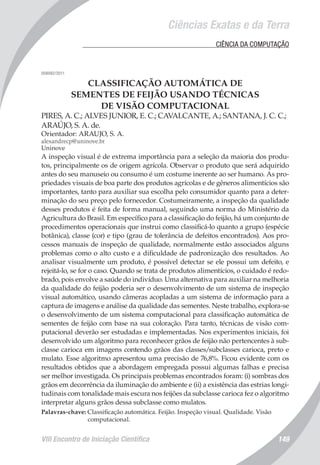 VIII Encontro de Iniciação Científica 149
Ciências Exatas e da Terra
	 CIÊNCIA DA COMPUTAÇÃO
008082/2011
CLASSIFICAÇÃO AUTOMÁTICA DE
SEMENTES DE FEIJÃO USANDO TÉCNICAS
DE VISÃO COMPUTACIONAL
PIRES, A. C.; ALVES JUNIOR, E. C.; CAVALCANTE, A.; SANTANA, J. C. C.;
ARAÚJO, S. A. de.
Orientador: ARAUJO, S. A.
alexandrecp@uninove.br
Uninove
A inspeção visual é de extrema importância para a seleção da maioria dos produ-
tos, principalmente os de origem agrícola. Observar o produto que será adquirido
antes do seu manuseio ou consumo é um costume inerente ao ser humano. As pro-
priedades visuais de boa parte dos produtos agrícolas e de gêneros alimentícios são
importantes, tanto para auxiliar sua escolha pelo consumidor quanto para a deter-
minação do seu preço pelo fornecedor. Costumeiramente, a inspeção da qualidade
desses produtos é feita de forma manual, seguindo uma norma do Ministério da
Agricultura do Brasil. Em específico para a classificação do feijão, há um conjunto de
procedimentos operacionais que instrui como classificá-lo quanto a grupo (espécie
botânica), classe (cor) e tipo (grau de tolerância de defeitos encontrados). Aos pro-
cessos manuais de inspeção de qualidade, normalmente estão associados alguns
problemas como o alto custo e a dificuldade de padronização dos resultados. Ao
analisar visualmente um produto, é possível detectar se ele possui um defeito, e
rejeitá-lo, se for o caso. Quando se trata de produtos alimentícios, o cuidado é redo-
brado, pois envolve a saúde do indivíduo. Uma alternativa para auxiliar na melhoria
da qualidade do feijão poderia ser o desenvolvimento de um sistema de inspeção
visual automático, usando câmeras acopladas a um sistema de informação para a
captura de imagens e análise da qualidade das sementes. Neste trabalho, explora-se
o desenvolvimento de um sistema computacional para classificação automática de
sementes de feijão com base na sua coloração. Para tanto, técnicas de visão com-
putacional deverão ser estudadas e implementadas. Nos experimentos iniciais, foi
desenvolvido um algoritmo para reconhecer grãos de feijão não pertencentes à sub-
classe carioca em imagens contendo grãos das classes/subclasses carioca, preto e
mulato. Esse algoritmo apresentou uma precisão de 76,8%. Ficou evidente com os
resultados obtidos que a abordagem empregada possui algumas falhas e precisa
ser melhor investigada. Os principais problemas encontrados foram: (i) sombras dos
grãos em decorrência da iluminação do ambiente e (ii) a existência das estrias longi-
tudinais com tonalidade mais escura nos feijões da subclasse carioca fez o algoritmo
interpretar alguns grãos dessa subclasse como mulatos.
Palavras-chave: Classificação automática. Feijão. Inspeção visual. Qualidade. Visão
computacional.
 