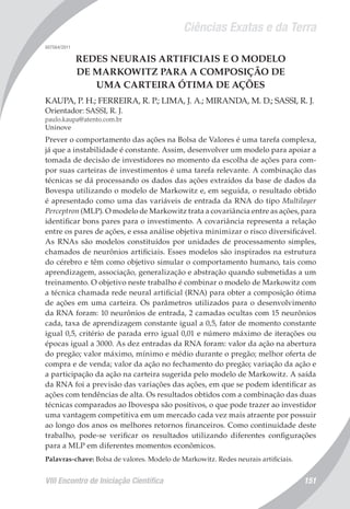 Ciências Exatas e da Terra
VIII Encontro de Iniciação Científica 151
007564/2011
REDES NEURAIS ARTIFICIAIS E O MODELO
DE MARKOWITZ PARA A COMPOSIÇÃO DE
UMA CARTEIRA ÓTIMA DE AÇÕES
KAUPA, P. H.; FERREIRA, R. P.; LIMA, J. A.; MIRANDA, M. D.; SASSI, R. J.
Orientador: SASSI, R. J.
paulo.kaupa@atento.com.br
Uninove
Prever o comportamento das ações na Bolsa de Valores é uma tarefa complexa,
já que a instabilidade é constante. Assim, desenvolver um modelo para apoiar a
tomada de decisão de investidores no momento da escolha de ações para com-
por suas carteiras de investimentos é uma tarefa relevante. A combinação das
técnicas se dá processando os dados das ações extraídos da base de dados da
Bovespa utilizando o modelo de Markowitz e, em seguida, o resultado obtido
é apresentado como uma das variáveis de entrada da RNA do tipo Multilayer
Perceptron (MLP). O modelo de Markowitz trata a covariância entre as ações, para
identificar bons pares para o investimento. A covariância representa a relação
entre os pares de ações, e essa análise objetiva minimizar o risco diversificável.
As RNAs são modelos constituídos por unidades de processamento simples,
chamados de neurônios artificiais. Esses modelos são inspirados na estrutura
do cérebro e têm como objetivo simular o comportamento humano, tais como
aprendizagem, associação, generalização e abstração quando submetidas a um
treinamento. O objetivo neste trabalho é combinar o modelo de Markowitz com
a técnica chamada rede neural artificial (RNA) para obter a composição ótima
de ações em uma carteira. Os parâmetros utilizados para o desenvolvimento
da RNA foram: 10 neurônios de entrada, 2 camadas ocultas com 15 neurônios
cada, taxa de aprendizagem constante igual a 0,5, fator de momento constante
igual 0,5, critério de parada erro igual 0,01 e número máximo de iterações ou
épocas igual a 3000. As dez entradas da RNA foram: valor da ação na abertura
do pregão; valor máximo, mínimo e médio durante o pregão; melhor oferta de
compra e de venda; valor da ação no fechamento do pregão; variação da ação e
a participação da ação na carteira sugerida pelo modelo de Markowitz. A saída
da RNA foi a previsão das variações das ações, em que se podem identificar as
ações com tendências de alta. Os resultados obtidos com a combinação das duas
técnicas comparados ao Ibovespa são positivos, o que pode trazer ao investidor
uma vantagem competitiva em um mercado cada vez mais atraente por possuir
ao longo dos anos os melhores retornos financeiros. Como continuidade deste
trabalho, pode-se verificar os resultados utilizando diferentes configurações
para a MLP em diferentes momentos econômicos.
Palavras-chave: Bolsa de valores. Modelo de Markowitz. Redes neurais artificiais.
 