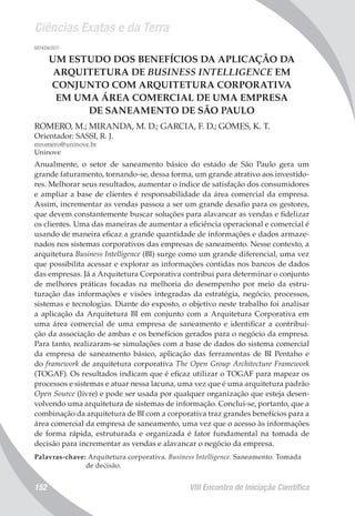 Ciências Exatas e da Terra
VIII Encontro de Iniciação Científica152
007429/2011
UM ESTUDO DOS BENEFÍCIOS DA APLICAÇÃO DA
ARQUITETURA DE BUSINESS INTELLIGENCE EM
CONJUNTO COM ARQUITETURA CORPORATIVA
EM UMA ÁREA COMERCIAL DE UMA EMPRESA
DE SANEAMENTO DE SÃO PAULO
ROMERO, M.; MIRANDA, M. D.; GARCIA, F. D.; GOMES, K. T.
Orientador: SASSI, R. J.
mromero@uninove.br
Uninove
Anualmente, o setor de saneamento básico do estado de São Paulo gera um
grande faturamento, tornando-se, dessa forma, um grande atrativo aos investido-
res. Melhorar seus resultados, aumentar o índice de satisfação dos consumidores
e ampliar a base de clientes é responsabilidade da área comercial da empresa.
Assim, incrementar as vendas passou a ser um grande desafio para os gestores,
que devem constantemente buscar soluções para alavancar as vendas e fidelizar
os clientes. Uma das maneiras de aumentar a eficiência operacional e comercial é
usando de maneira eficaz a grande quantidade de informações e dados armaze-
nados nos sistemas corporativos das empresas de saneamento. Nesse contexto, a
arquitetura Business Intelligence (BI) surge como um grande diferencial, uma vez
que possibilita acessar e explorar as informações contidas nos bancos de dados
das empresas. Já a Arquitetura Corporativa contribui para determinar o conjunto
de melhores práticas focadas na melhoria do desempenho por meio da estru-
turação das informações e visões integradas da estratégia, negócio, processos,
sistemas e tecnologias. Diante do exposto, o objetivo neste trabalho foi analisar
a aplicação da Arquitetura BI em conjunto com a Arquitetura Corporativa em
uma área comercial de uma empresa de saneamento e identificar a contribui-
ção da associação de ambas e os benefícios gerados para o negócio da empresa.
Para tanto, realizaram-se simulações com a base de dados do sistema comercial
da empresa de saneamento básico, aplicação das ferramentas de BI Pentaho e
do framework de arquitetura corporativa The Open Group Architecture Framework
(TOGAF). Os resultados indicam que é eficaz utilizar o TOGAF para mapear os
processos e sistemas e atuar nessa lacuna, uma vez que é uma arquitetura padrão
Open Source (livre) e pode ser usada por qualquer organização que esteja desen-
volvendo uma arquitetura de sistemas de informação. Conclui-se, portanto, que a
combinação da arquitetura de BI com a corporativa traz grandes benefícios para a
área comercial da empresa de saneamento, uma vez que o acesso às informações
de forma rápida, estruturada e organizada é fator fundamental na tomada de
decisão para incrementar as vendas e alavancar o negócio da empresa.
Palavras-chave: Arquitetura corporativa. Business Intelligence. Saneamento. Tomada
de decisão.
 