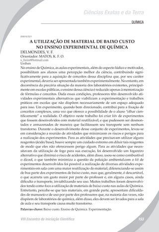 Ciências Exatas e da Terra
VIII Encontro de Iniciação Científica 153
	 QUÍMICA
008018/2011
A UTILIZAÇÃO DE MATERIAL DE BAIXO CUSTO
NO ENSINO EXPERIMENTAL DE QUÍMICA
DELMONDES, V. F.
Orientador: MATOS, K. F. O.
v_freire@hotmail.com
Uniban
No ensino de Química, as aulas experimentais, além do aspecto lúdico e motivador,
possibilitam aos alunos uma percepção melhor da ciência, contribuindo signi-
ficativamente para a aquisição de conceitos dessa disciplina que, por seu caráter
experimental, deveria ser apresentada também experimentalmente. No entanto, em
decorrência da precária situação da maioria dos laboratórios existentes, principal-
mente em escolas públicas, o ensino dessa ciência é reduzido apenas à memorização
de fórmulas e conceitos. Dada essas condições, professores têm desenvolvido ati-
vidades experimentais alternativas que viabilizam a experimentação e trabalhos
práticos em escolas que não dispõem necessariamente de um espaço adequado
para isso. Um experimento, quando bem direcionado, contribui para a fixação de
conceitos complexos, uma vez que oferece a possibilidade de o aluno “olhar cien-
tificamente” a realidade. O objetivo neste trabalho foi criar kits de experimentos
que fossem desenvolvidos com material reutilizável, e que pudessem ser desmon-
tados e armazenados de maneira que facilitassem seu transporte sem nenhum
transtorno. Durante o desenvolvimento desse conjunto de experimentos, levou-se
em consideração a reunião de atividades que minimizem os riscos e perigos para
a realização dos experimentos. Para as atividades que precisavam utilizar alguns
reagentes (ácido/base), houve sempre um cuidado extremo em diluir tais reagentes
de modo que eles não oferecessem perigo algum. Para as atividades que neces-
sitavam da utilização de fogo para sua execução, foi desenvolvido um fogareiro
alternativo que diminui o risco de acidentes, além disso, usou-se como combustível
o álcool, o que também minimiza a questão da poluição ambiental.com o kit de
experimentos desenvolvidos foi possível a realização de diversas atividades expe-
rimentais em sala com uma maior reutilização do material, diferenciando-se assim
de boa parte dos experimentos de baixo custo, mas que, geralmente, é descartável,
o que acarreta um gasto maior por parte do professor e, em alguns casos, ainda
dificulta o transporte, inviabilizando seu uso. Muitos trabalhos foram desenvolvi-
dos tendo como foco a utilização de materiais de baixo custo nas aulas de Química.
Entretanto, percebe-se que tais materiais, em grande parte, apresentam dificulda-
des de manuseio e de uso por parte dos professores que, na maioria das vezes, não
dispõem de laboratórios de química, além disso, eles devem ser levados para a sala
de aula e seu transporte causa muito transtorno.
Palavras-chave: Baixo custo. Ensino de Química. Experimentação.
 