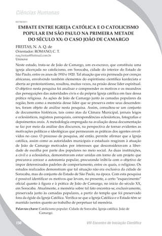 Ciências Humanas
VIII Encontro de Iniciação Científica156
007748/2011
EMBATE ENTRE IGREJA CATÓLICA E O CATOLICISMO
POPULAR EM SÃO PAULO NA PRIMEIRA METADE
DO SÉCULO XX: O CASO JOÃO DE CAMARGO
FREITAS, N. A. Q. de
Orientador: ROMANO, C. T.
naq.freitas@hotmail.com.br
Uninove
Neste estudo, trata-se de João de Camargo, um ex-escravo, que constituiu uma
igreja alicerçada no catolicismo, em Sorocaba, cidade do interior do Estado de
São Paulo, entre os anos de 1910 e 1920. Tal atuação que era permeada por crenças
africanas, envolvendo também elementos do espiritismo científico kardecista e
aberta ao protestantismo, resultou, muitas vezes, na prisão desse líder espiritual.
O objetivo nesta pesquisa foi analisar e compreender os motivos e os meandros
das perseguições das autoridades civis e da própria Igreja católica em face dessa
prática religiosa. As ações de João de Camargo junto às camadas populares da
região, bem como a memória desse líder que se preserva entre seus descenden-
tes, foram objeto de análise nesta pesquisa. Assim, consultou-se um conjunto
de documentos históricos, tais como atas da Câmara Municipal, jornais leigos
e eclesiásticos, registros paroquiais, correspondências eclesiásticas, fotografias e
depoimentos orais. A metodologia empregada na avaliação dessa documentação
se faz por meio da análise dos discursos, na perspectiva de tornar evidentes as
motivações políticas e ideológicas que permearam as práticas dos agentes envol-
vidos no caso. O processo de pesquisa, até então, permite afirmar que a Igreja
católica, assim como as autoridades municipais e estaduais reagiram à atuação
de João de Camargo motivados por interesses que desconsideravam a liber-
dade de escolha por parte dos populares no meio social. As duas instituições,
a civil e a eclesiástica, demonstravam estar unidas em torno de um projeto que
procurava cercear a autonomia popular, procurando inibi-la com o objetivo de
impor determinados padrões de comportamento, entre os quais, o religioso. Os
estudos realizados demonstram que tal situação não era exclusiva da cidade de
Sorocaba, mas do conjunto do Estado de São Paulo, na época. Com esta pesquisa
é possível identificar os motivos que levam, no presente, a certo “esquecimento”
oficial quanto à figura e à prática de João de Camargo, no início do século XX,
em Sorocaba. Atualmente, a memória sobre tal fato encontra-se, exclusivamente,
preservada junto às camadas populares, a partir do templo que foi preservado
fora da égide da Igreja Católica. Verifica-se que a Igreja Católica e o Estado têm se
mantido isentos quanto ao trabalho de perpetuar tal memória.
Palavras-chave: Catolicismo popular. Cidade de Sorocaba. Igreja católica. João de
Camargo.
 