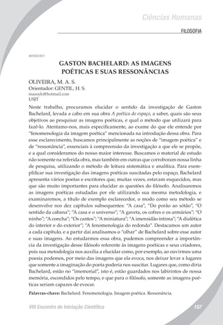Ciências Humanas
VIII Encontro de Iniciação Científica 157
	 FILOSOFIA
007052/2011
GASTON BACHELARD: AS IMAGENS
POÉTICAS E SUAS RESSONÂNCIAS
OLIVEIRA, M. A. S.
Orientador: GENTIL, H. S.
masoyki@hotmail.com
USJT
Neste trabalho, procuramos elucidar o sentido da investigação de Gaston
Bachelard, levada a cabo em sua obra A poética do espaço, a saber, quais são seus
objetivos ao pesquisar as imagens poéticas, e qual o método que utilizará para
fazê-lo. Atentamo-nos, mais especificamente, ao exame do que ele entende por
“fenomenologia da imagem poética” mencionada na introdução dessa obra. Para
esse esclarecimento, buscamos principalmente as noções de “imagem poética” e
de “ressonância”, essenciais à compreensão da investigação a que ele se propõe,
e a qual consideramos do nosso maior interesse. Buscamos o material de estudo
não somente na referida obra, mas também em outras que corroboram nossa linha
de pesquisa, utilizando o método de leitura sistemática e analítica. Para exem-
plificar sua investigação das imagens poéticas suscitadas pelo espaço, Bachelard
apresenta vários poetas e escritores que, muitas vezes, estavam esquecidos, mas
que são muito importantes para elucidar as questões do filósofo. Analisaremos
as imagens poéticas estudadas por ele utilizando sua mesma metodologia, e
examinaremos, a título de exemplo esclarecedor, o modo como seu método se
desenvolve nos dez capítulos subsequentes: “A casa”, “Do porão ao sótão”, “O
sentido da cabana”; “A casa e o universo”; “A gaveta, os cofres e os armários”; “O
ninho”; “A concha”; “Os cantos”; “A miniatura”; “A imensidão íntima”; “A dialética
do interior e do exterior”; “A fenomenologia do redondo”. Destacamos um autor
a cada capítulo, e a partir daí analisamos o “olhar” de Bachelard sobre esse autor
e suas imagens. Ao estudarmos essa obra, pudemos compreender a importân-
cia da investigação desse filósofo referente às imagens poéticas e seus criadores,
pois sua metodologia nos auxilia a elucidar como, por exemplo, ao ouvirmos uma
poesia podemos, por meio das imagens que ela evoca, nos deixar levar a lugares
que somente a imaginação do poeta poderia nos suscitar. Lugares que, como diria
Bachelard, estão no “imemorial”, isto é, estão guardados nos labirintos de nossa
memória, escondidos pelo tempo, e que para o filósofo, somente as imagens poé-
ticas seriam capazes de evocar.
Palavras-chave: Bachelard. Fenomenologia. Imagem poética. Ressonância.
 