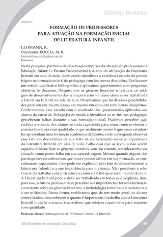 Ciências Humanas
VIII Encontro de Iniciação Científica 159
007497/2011
FORMAÇÃO DE PROFESSORES
PARA ATUAÇÃO NA FORMAÇÃO INICIAL
DE LITERATURA INFANTIL
LEHMANN, K.
Orientador: BOCCIA, M. B.
karinalehmann1@yahoo.com.br
Uninove
Nesta pesquisa, partimos da observação empírica da atuação de professoras na
Educação Infantil e Ensino Fundamental I, diante da utilização da Literatura
Infantil em sala de aula, objetivando identificar a existência ou não de pontos
frágeis na formação inicial do pedagogo, com foco nessa disciplina. Realizamos
um estudo qualitativo bibliográfico e aplicamos questionários com perguntas
objetivas às docentes. Pesquisamos os gêneros literários e textuais, os está-
gios de desenvolvimento das crianças e a forma como deveria ser trabalhada
a Literatura Infantil na sala de aula. Observamos que há diversas possibilida-
des para seu ensino em classe, até mesmo em conjunto com outras disciplinas.
Confrontamos esse estudo com o resultado dos questionários aplicados aos
alunos do curso de Pedagogia de modo a identificar se os futuros pedagogos
perceberam falhas durante a sua formação inicial. Pudemos perceber que,
embora a maioria dos alunos se sinta capacitada para atuar como professor e
ensinar literatura com qualidade, o que realmente ocorre é que esses estudan-
tes apresentam uma formação acadêmica deficiente, e não conseguem observar
esse fato em decorrência de sua falta de conhecimento sobre a importância
da Literatura Infantil em sala de aula. Falha essa que os levou a não serem
capazes de identificar os gêneros literários, sem, no entanto, considerarem essa
situação como ponto falho em sua aprendizagem. Mesmo quando alguns dos
participantes reconheceram que houve pontos falhos em sua formação, se con-
sideraram capacitados. Isso pode ser explicado pelo fato de desconhecerem a
Literatura Infantil e a sua importância para a criança. Não percebem a rele-
vância do trabalho com a literatura e como ela é indispensável na sala de aula.
A Literatura Infantil pode e deve ser trabalhada em todas as disciplinas, mas,
para isso, o futuro professor deve perceber sua importância e ter uma formação
consistente sobre os gêneros literários, a metodologia trabalhada e os materiais
a ser utilizados. Dessa forma, verificamos que, de um modo geral, os alunos
entrevistados, desconhecem o quanto é importante o trabalho com a Literatura
Infantil junto às crianças, e acreditam que estejam capacitados para atuarem
com qualidade.
Palavras-chave: Formação inicial. Professor. Literatura Infantil.
 